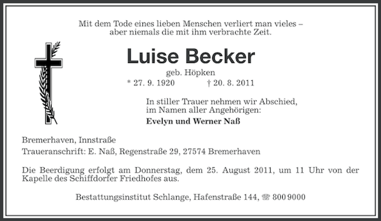 <p>Mit dem Tode eines lieben Menschen verliert man vieles –<br />aber niemals die mit ihm verbrachte Zeit.</p><p>Luise Becker<br />geb. Höpken<br />* 27. 9. 1920<br />† 20. 8. 2011<br />In stiller Trauer nehmen wir Abschied,<br />im Namen aller Angehörigen:<br />Evelyn und Werner Naß<br />Bremerhaven, Innstraße<br />Traueranschrift: E. Naß, Regenstraße 29, 27574 Bremerhaven<br />Die Beerdigung erfolgt am Donnerstag, dem 25. August 2011, um 11 Uhr von der<br />Kapelle des Schiffdorfer Friedhofes aus.<br />Bestattungsinstitut Schlange, Hafenstraße 144, 800 9000</p>
