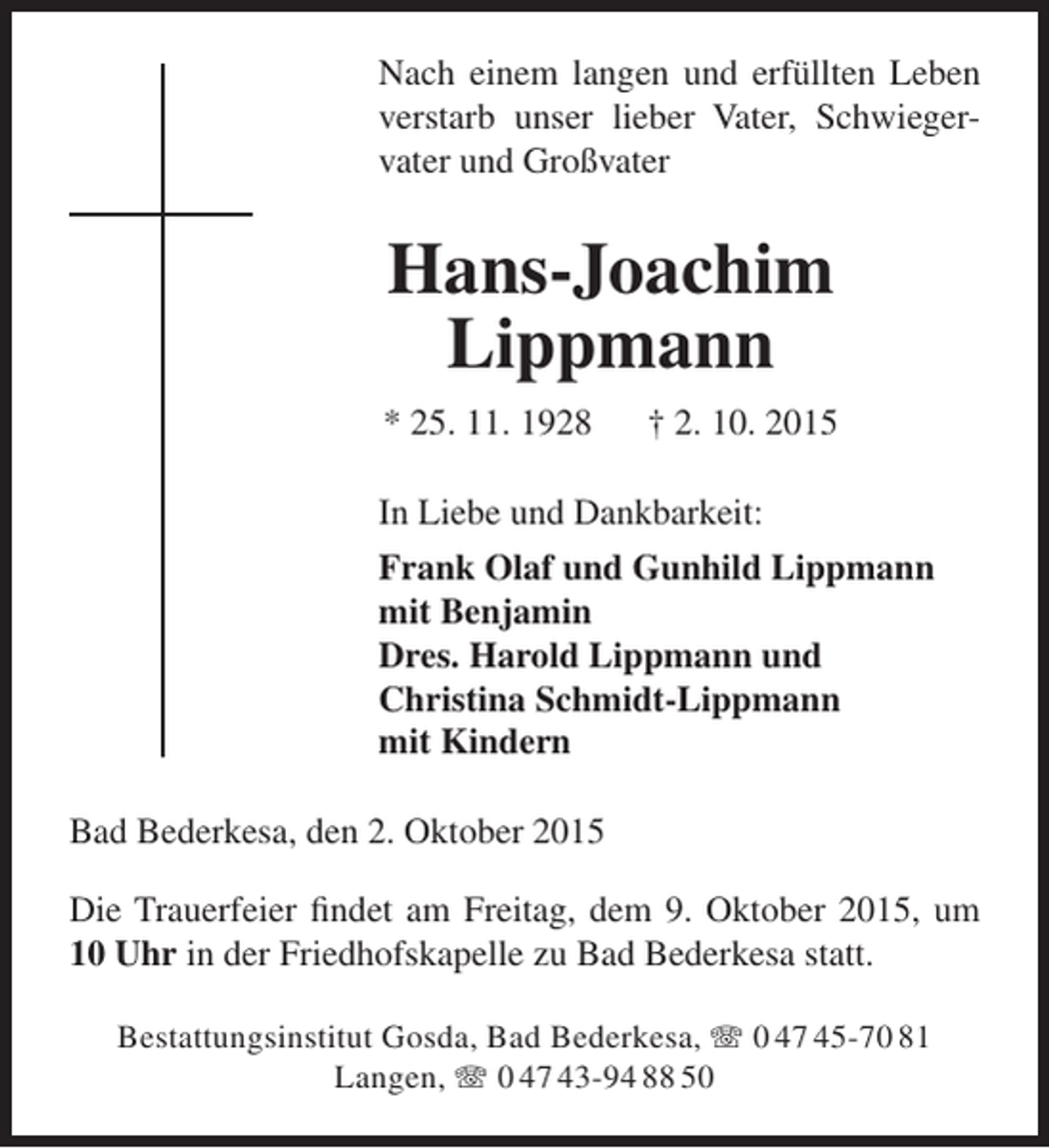 <p>Nach einem langen und erfüllten Leben<br />verstarb unser lieber Vater, Schwiegervater und Großvater</p><p>Hans-Joachim<br />Lippmann<br />* 25. 11. 1928</p><p>† 2. 10. 2015</p><p>In Liebe und Dankbarkeit:<br />Frank Olaf und Gunhild Lippmann<br />mit Benjamin<br />Dres. Harold Lippmann und<br />Christina Schmidt-Lippmann<br />mit Kindern<br />Bad Bederkesa, den 2. Oktober 2015<br />Die Trauerfeier findet am Freitag, dem 9. Oktober 2015, um<br />10 Uhr in der Friedhofskapelle zu Bad Bederkesa statt.<br />Bestattungsinstitut Gosda, Bad Bederkesa,  0 47 45-70 81<br />Langen,  0 47 43-94 88 50</p>