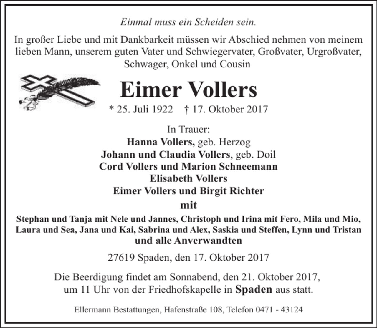 <p>Einmal muss ein Scheiden sein.<br />In großer Liebe und mit Dankbarkeit müssen wir Abschied nehmen von meinem<br />lieben Mann, unserem guten Vater und Schwiegervater, Großvater, Urgroßvater,<br />Schwager, Onkel und Cousin</p><p>Eimer Vollers</p><p>* 25. Juli 1922</p><p>† 17. Oktober 2017</p><p>In Trauer:<br />Hanna Vollers, geb. Herzog<br />Johann und Claudia Vollers, geb. Doil<br />Cord Vollers und Marion Schneemann<br />Elisabeth Vollers<br />Eimer Vollers und Birgit Richter</p><p>mit</p><p>Stephan und Tanja mit Nele und Jannes, Christoph und Irina mit Fero, Mila und Mio,<br />Laura und Sea, Jana und Kai, Sabrina und Alex, Saskia und Steffen, Lynn und Tristan</p><p>und alle Anverwandten</p><p>27619 Spaden, den 17. Oktober 2017<br />Die Beerdigung findet am Sonnabend, den 21. Oktober 2017,<br />um 11 Uhr von der Friedhofskapelle in Spaden aus statt.<br />Ellermann Bestattungen, Hafenstraße 108, Telefon 0471 - 43124</p>