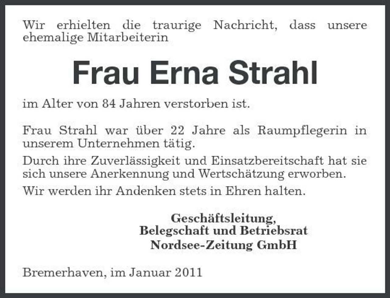 <p>Wir erhielten die traurige Nachricht, dass unsere ehemalige Mitarbeiterin</p><p>Frau Erna Strahl<br />im Alter von 84 Jahren verstorben ist. Frau Strahl war über 22 Jahre als Raumpflegerin in unserem Unternehmen tätig. Durch ihre Zuverlässigkeit und Einsatzbereitschaft hat sie sich unsere Anerkennung und Wertschätzung erworben. Wir werden ihr Andenken stets in Ehren halten. Geschäftsleitung, Belegschaft und Betriebsrat Nordsee-Zeitung GmbH Bremerhaven, im Januar 2011</p>