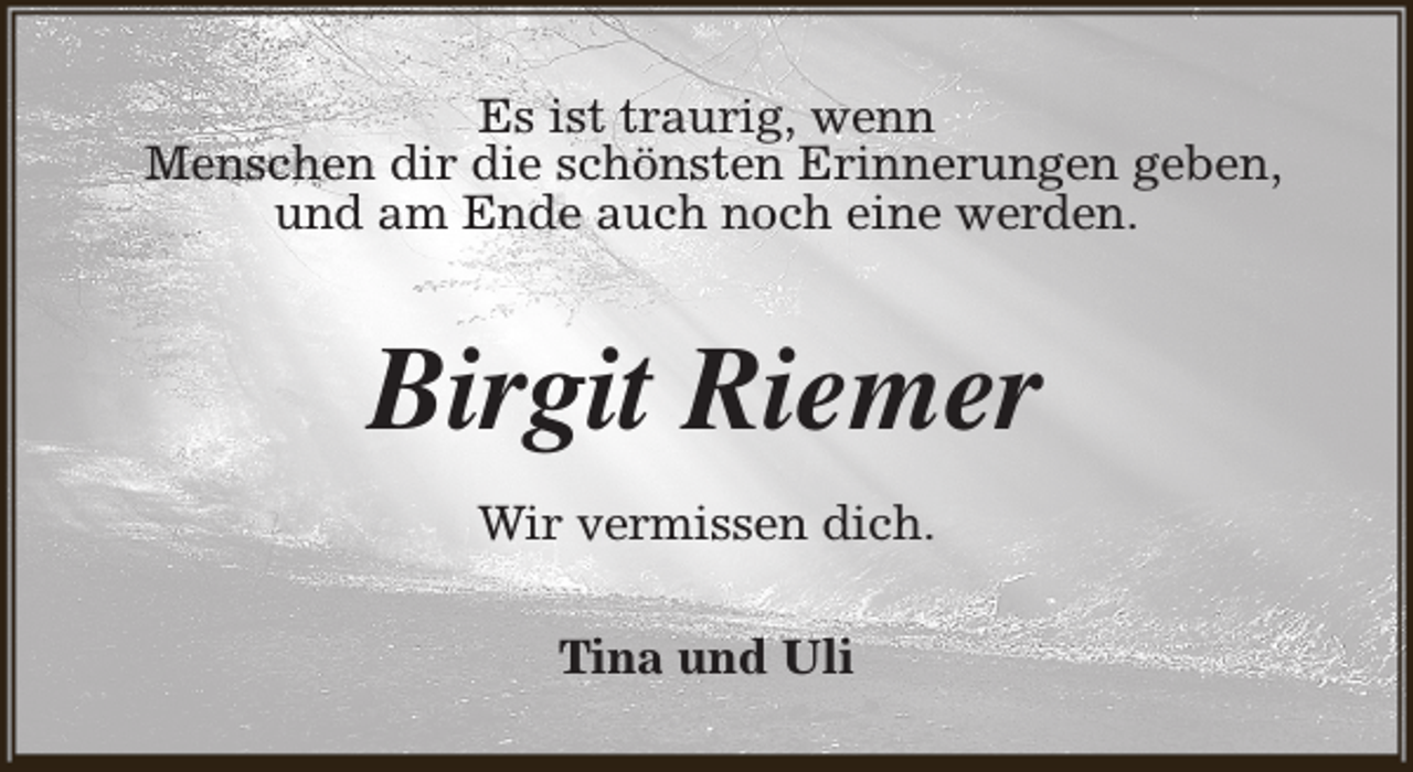 <p>Es ist traurig, wenn<br />Menschen dir die schönsten Erinnerungen geben,<br />und am Ende auch noch eine werden.</p><p>Birgit Riemer<br />Wir vermissen dich.<br />Tina und Uli</p>