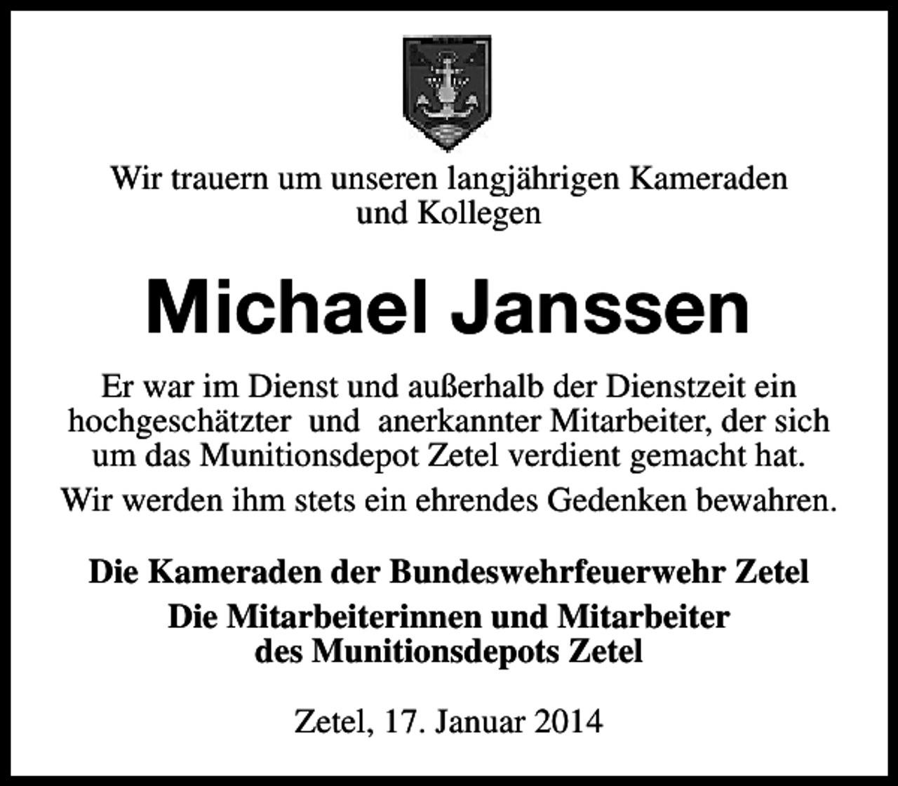 <p>Wir trauern um unseren langjährigen Kameraden<br />und Kollegen</p><p>Michael Janssen<br />Er war im Dienst und außerhalb der Dienstzeit ein<br />hochgeschätzter und anerkannter Mitarbeiter, der sich<br />um das Munitionsdepot Zetel verdient gemacht hat.<br />Wir werden ihm stets ein ehrendes Gedenken bewahren.<br />Die Kameraden der Bundeswehrfeuerwehr Zetel<br />Die Mitarbeiterinnen und Mitarbeiter<br />des Munitionsdepots Zetel<br />Zetel, 17. Januar 2014</p>