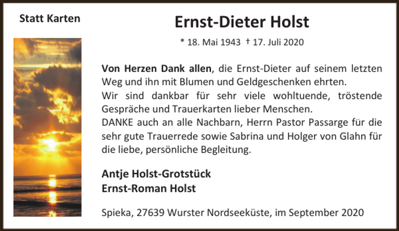 <p>Statt Karten</p><p>Ernst-Dieter Holst<br />* 18. Mai 1943 † 17. Juli 2020</p><p>Von Herzen Dank allen, die Ernst-Dieter auf seinem letzten<br />Weg und ihn mit Blumen und Geldgeschenken ehrten.<br />Wir sind dankbar für sehr viele wohltuende, tröstende<br />Gespräche und Trauerkarten lieber Menschen.<br />DANKE auch an alle Nachbarn, Herrn Pastor Passarge für die<br />sehr gute Trauerrede sowie Sabrina und Holger von Glahn für<br />die liebe, persönliche Begleitung.</p><p>Antje Holst-Grotstück<br />Ernst-Roman Holst<br />Spieka, 27639 Wurster Nordseeküste, im September 2020</p>