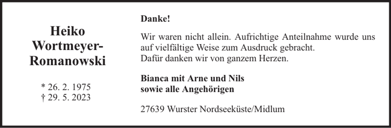 <p>Heiko<br />WortmeyerRomanowski<br />* 26. 2. 1975<br />† 29. 5. 2023</p><p>Danke!<br />Wir waren nicht allein. Aufrichtige Anteilnahme wurde uns<br />auf vielfältige Weise zum Ausdruck gebracht.<br />Dafür danken wir von ganzem Herzen.<br />Bianca mit Arne und Nils<br />sowie alle Angehörigen<br />27639 Wurster Nordseeküste/Midlum</p>