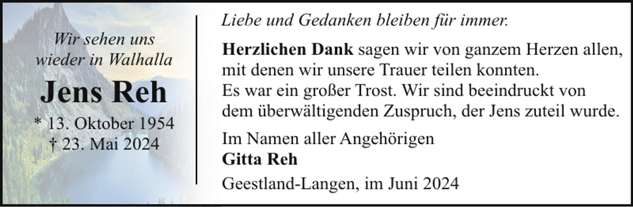 <p>Wir sehen uns<br />wieder in Walhalla</p><p>Jens Reh</p><p>* 13. Oktober 1954<br />† 23. Mai 2024</p><p>Liebe und Gedanken bleiben für immer.<br />Herzlichen Dank sagen wir von ganzem Herzen allen,<br />mit denen wir unsere Trauer teilen konnten.<br />Es war ein großer Trost. Wir sind beeindruckt von<br />dem überwältigenden Zuspruch, der Jens zuteil wurde.<br />Im Namen aller Angehörigen<br />Gitta Reh<br />Geestland-Langen, im Juni 2024</p>
