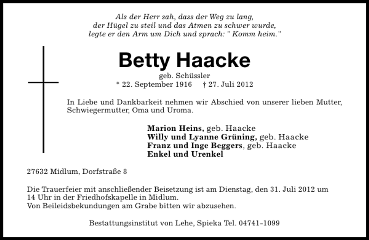 <p>Als der Herr sah, dass der Weg zu lang,<br />der Hügel zu steil und das Atmen zu schwer wurde,<br />legte er den Arm um Dich und sprach: " Komm heim."</p><p>Betty Haacke</p><p>geb. Schüssler<br />* 22. September 1916 † 27. Juli 2012<br />In Liebe und Dankbarkeit nehmen wir Abschied von unserer lieben Mutter,<br />Schwiegermutter, Oma und Uroma.</p><p>Marion Heins, geb. Haacke<br />Willy und Lyanne Grüning, geb. Haacke<br />Franz und Inge Beggers, geb. Haacke<br />Enkel und Urenkel<br />27632 Midlum, Dorfstraße 8<br />Die Trauerfeier mit anschließender Beisetzung ist am Dienstag, den 31. Juli 2012 um<br />14 Uhr in der Friedhofskapelle in Midlum.<br />Von Beileidsbekundungen am Grabe bitten wir abzusehen.<br />Bestattungsinstitut von Lehe, Spieka Tel. 04741-1099</p>