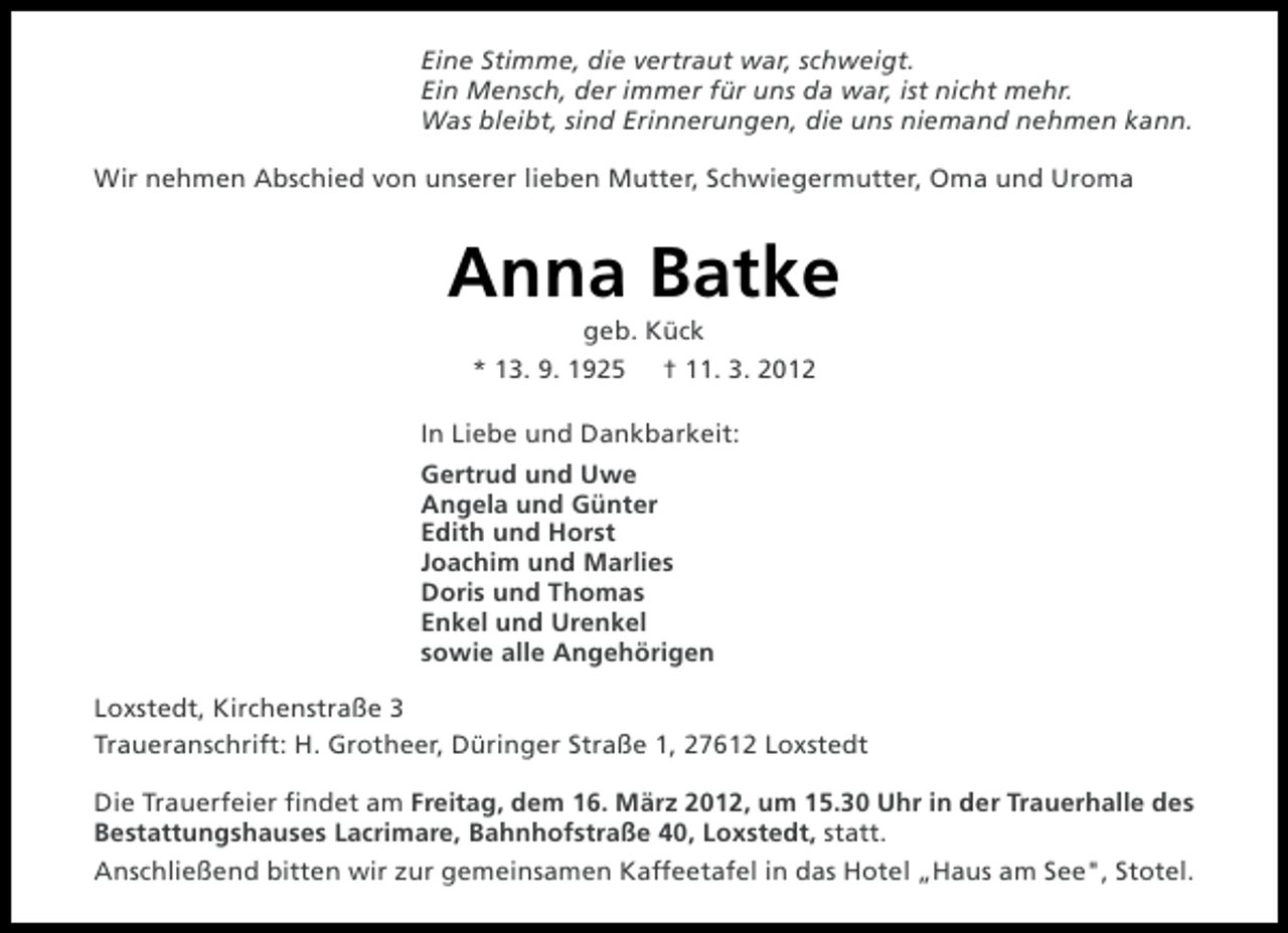 <p>Eine Stimme, die vertraut war, schweigt.<br />Ein Mensch, der immer für uns da war, ist nicht mehr.<br />Was bleibt, sind Erinnerungen, die uns niemand nehmen kann.<br />Wir nehmen Abschied von unserer lieben Mutter, Schwiegermutter, Oma und Uroma</p><p>Anna Batke<br />geb. Kück<br />* 13. 9. 1925</p><p>† 11. 3. 2012</p><p>In Liebe und Dankbarkeit:<br />Gertrud und Uwe<br />Angela und Günter<br />Edith und Horst<br />Joachim und Marlies<br />Doris und Thomas<br />Enkel und Urenkel<br />sowie alle Angehörigen<br />Loxstedt, Kirchenstraße 3<br />Traueranschrift: H. Grotheer, Düringer Straße 1, 27612 Loxstedt<br />Die Trauerfeier findet am Freitag, dem 16. März 2012, um 15.30 Uhr in der Trauerhalle des<br />Bestattungshauses Lacrimare, Bahnhofstraße 40, Loxstedt, statt.<br />Anschließend bitten wir zur gemeinsamen Kaffeetafel in das Hotel „Haus am See", Stotel.</p>