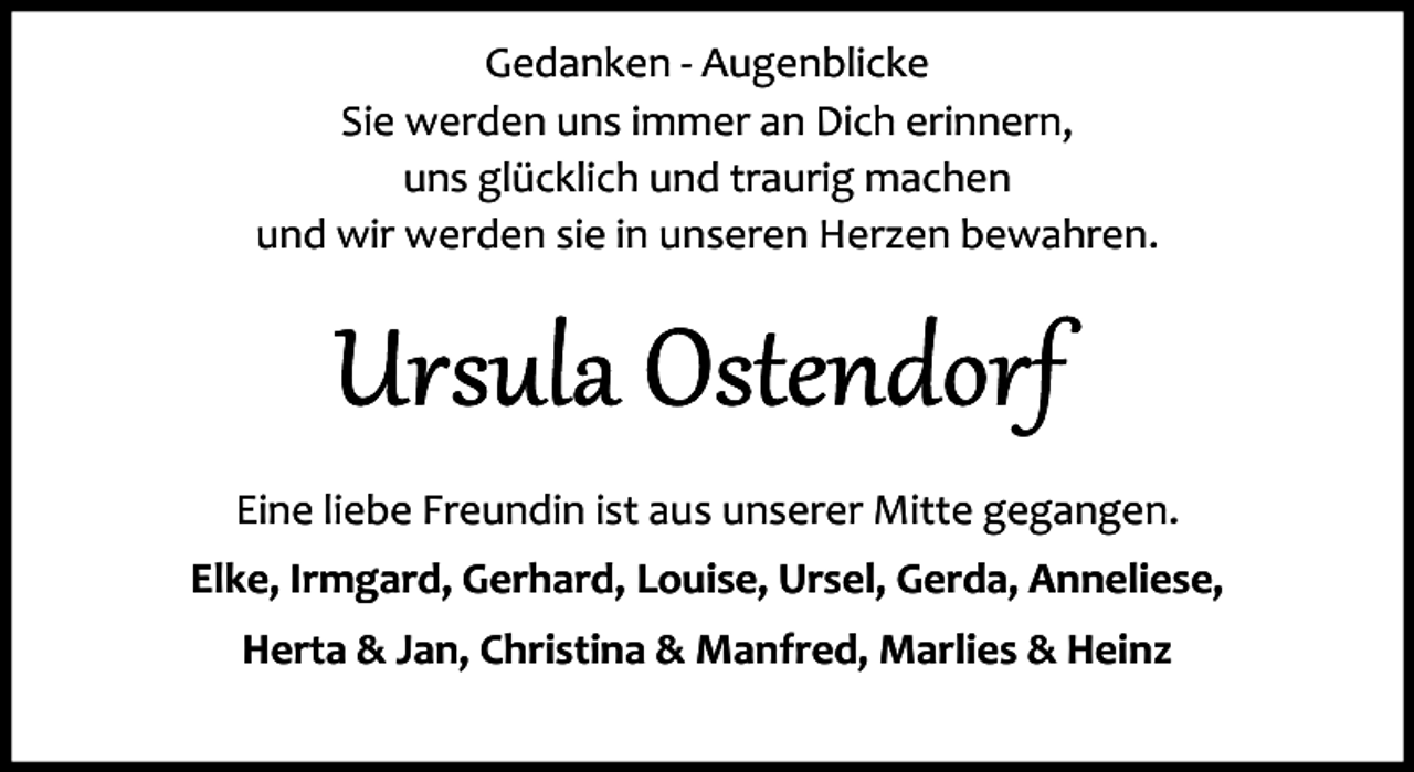 <p>Gedanken ­ Augenblicke<br />Sie werden uns immer an Dich erinnern,<br />uns glücklich und traurig machen<br />und wir werden sie in unseren Herzen bewahren.</p>
<p>Eine liebe Freundin ist aus unserer Mitte gegangen.<br />Elke, Irmgard, Gerhard, Louise, Ursel, Gerda, Anneliese,<br />Herta &amp; Jan, Christina &amp; Manfred, Marlies &amp; Heinz</p>