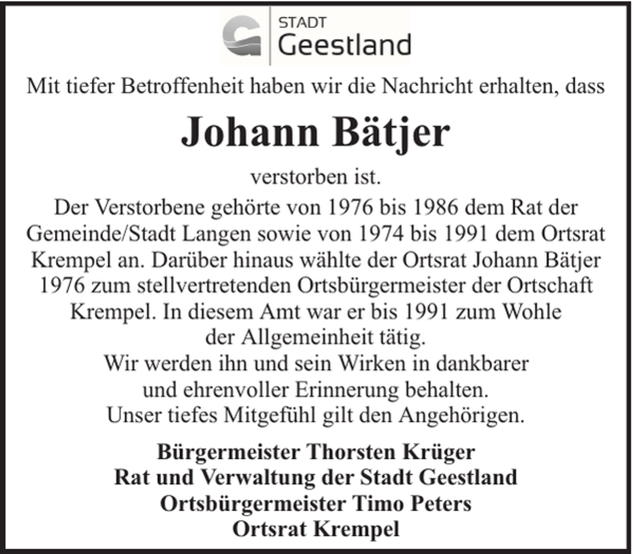 <p>Mit tiefer Betroffenheit haben wir die Nachricht erhalten, dass</p><p>Johann Bätjer<br />verstorben ist.<br />Der Verstorbene gehörte von 1976 bis 1986 dem Rat der<br />Gemeinde/Stadt Langen sowie von 1974 bis 1991 dem Ortsrat<br />Krempel an. Darüber hinaus wählte der Ortsrat Johann Bätjer<br />1976 zum stellvertretenden Ortsbürgermeister der Ortschaft<br />Krempel. In diesem Amt war er bis 1991 zum Wohle<br />der Allgemeinheit tätig.<br />Wir werden ihn und sein Wirken in dankbarer<br />und ehrenvoller Erinnerung behalten.<br />Unser tiefes Mitgefühl gilt den Angehörigen.<br />Bürgermeister Thorsten Krüger<br />Rat und Verwaltung der Stadt Geestland<br />Ortsbürgermeister Timo Peters<br />Ortsrat Krempel</p>