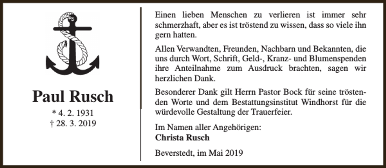 <p>Einen lieben Menschen zu verlieren ist immer sehr<br />schmerzhaft, aber es ist tröstend zu wissen, dass so viele ihn<br />gern hatten.<br />Allen Verwandten, Freunden, Nachbarn und Bekannten, die<br />uns durch Wort, Schrift, Geld-, Kranz- und Blumenspenden<br />ihre Anteilnahme zum Ausdruck brachten, sagen wir<br />herzlichen Dank.</p><p>Paul Rusch<br />* 4. 2. 1931<br />† 28. 3. 2019</p><p>Besonderer Dank gilt Herrn Pastor Bock für seine tröstenden Worte und dem Bestattungsinstitut Windhorst für die<br />würdevolle Gestaltung der Trauerfeier.<br />Im Namen aller Angehörigen:<br />Christa Rusch<br />Beverstedt, im Mai 2019</p>