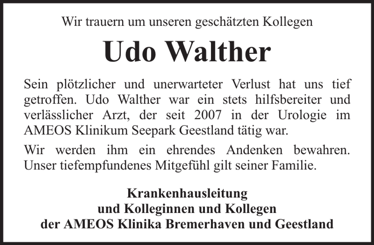 <p>Wir trauern um unseren geschätzten Kollegen</p><p>Udo Walther<br />Sein plötzlicher und unerwarteter Verlust hat uns tief<br />getroffen. Udo Walther war ein stets hilfsbereiter und<br />verlässlicher Arzt, der seit 2007 in der Urologie im<br />AMEOS Klinikum Seepark Geestland tätig war.<br />Wir werden ihm ein ehrendes Andenken bewahren.<br />Unser tiefempfundenes Mitgefühl gilt seiner Familie.<br />Krankenhausleitung<br />und Kolleginnen und Kollegen<br />der AMEOS Klinika Bremerhaven und Geestland</p>