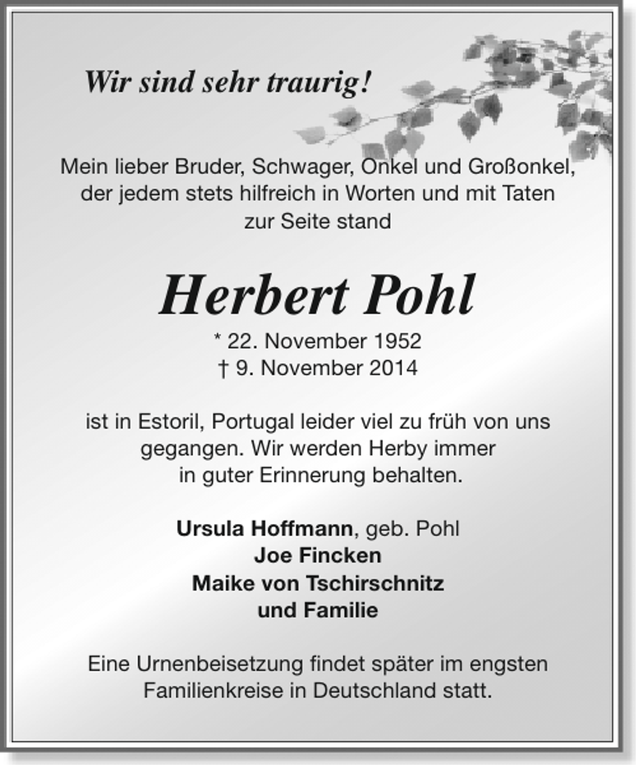 <p>Wir sind sehr traurig!<br />Mein lieber Bruder, Schwager, Onkel und Großonkel,<br />der jedem stets hilfreich in Worten und mit Taten<br />zur Seite stand</p><p>Herbert Pohl<br />* 22. November 1952<br />† 9. November 2014</p><p>ist in Estoril, Portugal leider viel zu früh von uns<br />gegangen. Wir werden Herby immer<br />in guter Erinnerung behalten.<br />Ursula Hoffmann, geb. Pohl<br />Joe Fincken<br />Maike von Tschirschnitz<br />und Familie<br />Eine Urnenbeisetzung findet später im engsten<br />Familienkreise in Deutschland statt.</p>