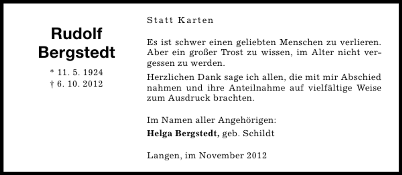 <p>Rudolf<br />Bergstedt<br />* 11. 5. 1924<br />† 6. 10. 2012</p><p>S t a t t K a rt e n<br />Es ist schwer einen geliebten Menschen zu verlieren.<br />Aber ein großer Trost zu wissen, im Alter nicht vergessen zu werden.<br />Herzlichen Dank sage ich allen, die mit mir Abschied<br />nahmen und ihre Anteilnahme auf vielfältige Weise<br />zum Ausdruck brachten.<br />Im Namen aller Angehörigen:<br />Helga Bergstedt, geb. Schildt<br />Langen, im November 2012</p>