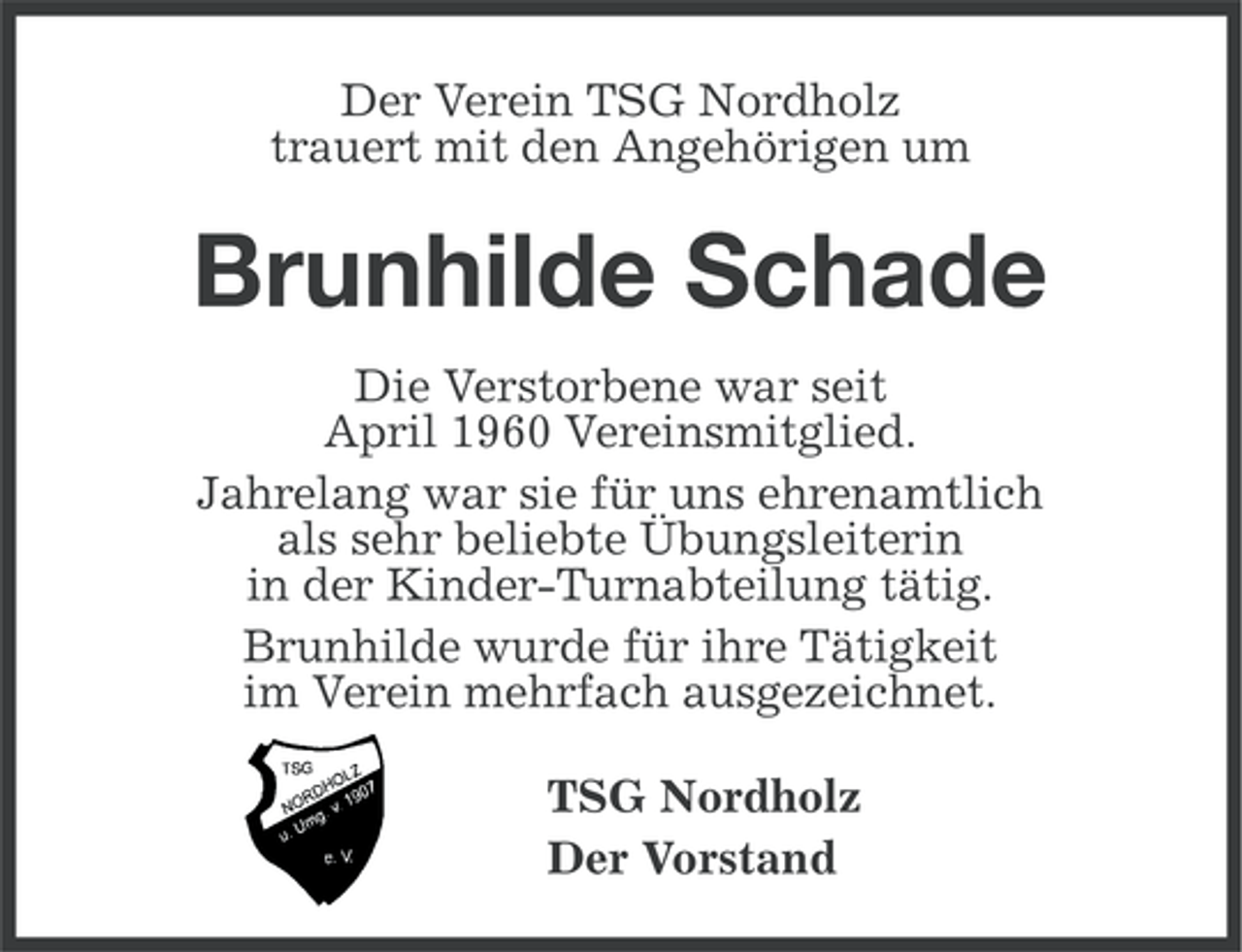 <p>Der Verein TSG Nordholz<br />trauert mit den Angehörigen um</p><p>Brunhilde Schade<br />Die Verstorbene war seit<br />April 1960 Vereinsmitglied.<br />Jahrelang war sie für uns ehrenamtlich<br />als sehr beliebte Übungsleiterin<br />in der Kinder-Turnabteilung tätig.<br />Brunhilde wurde für ihre Tätigkeit<br />im Verein mehrfach ausgezeichnet.<br />TSG Nordholz<br />Der Vorstand</p>