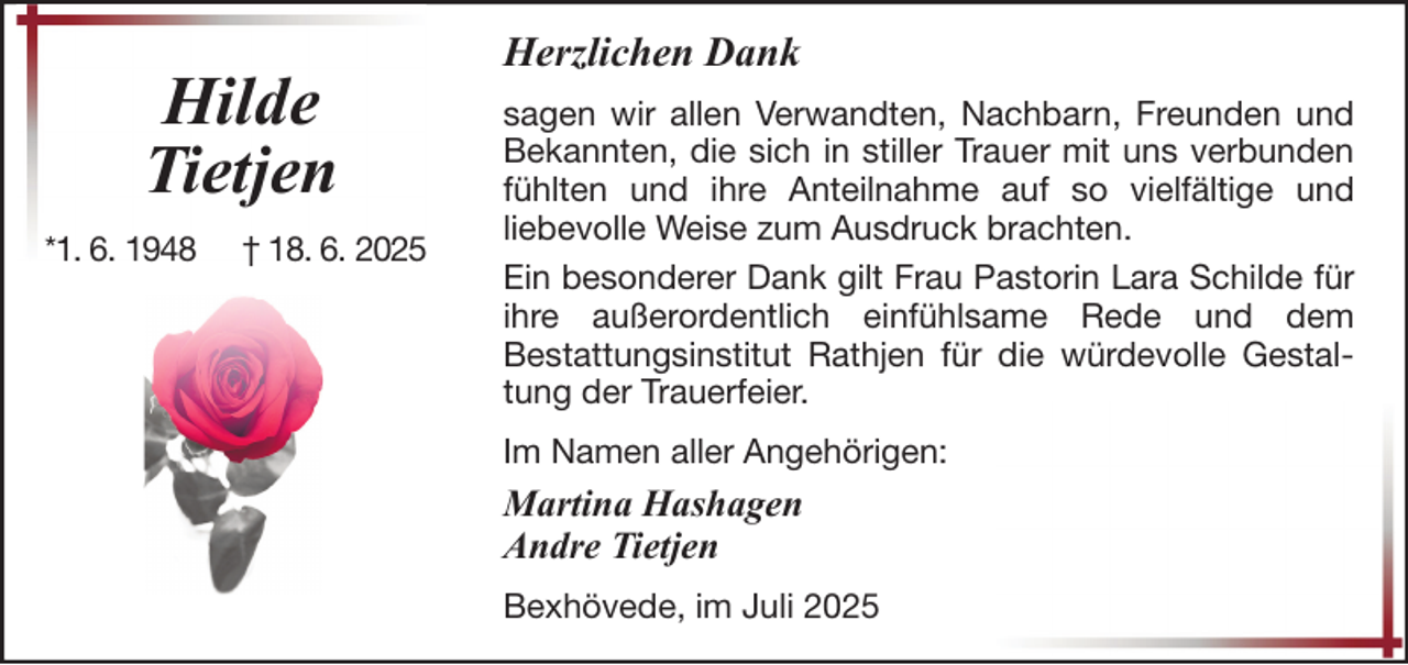 <p>Hilde<br />Tietjen<br />*1. 6. 1948</p><p>† 18. 6. 2025</p><p>Herzlichen Dank<br />sagen wir allen Verwandten, Nachbarn, Freunden und<br />Bekannten, die sich in stiller Trauer mit uns verbunden<br />fühlten und ihre Anteilnahme auf so vielfältige und<br />liebevolle Weise zum Ausdruck brachten.<br />Ein besonderer Dank gilt Frau Pastorin Lara Schilde für<br />ihre außerordentlich einfühlsame Rede und dem<br />Bestattungsinstitut Rathjen für die würdevolle Gestaltung der Trauerfeier.<br />Im Namen aller Angehörigen:</p><p>Martina Hashagen<br />Andre Tietjen<br />Bexhövede, im Juli 2025</p>