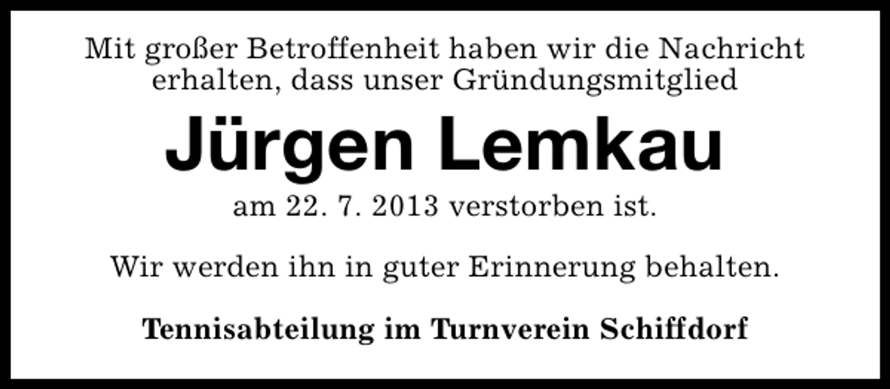 <p>Mit großer Betroffenheit haben wir die Nachricht<br />erhalten, dass unser Gründungsmitglied</p><p>Jürgen Lemkau<br />am 22. 7. 2013 verstorben ist.</p><p>Wir werden ihn in guter Erinnerung behalten.<br />Tennisabteilung im Turnverein Schiffdorf</p>
