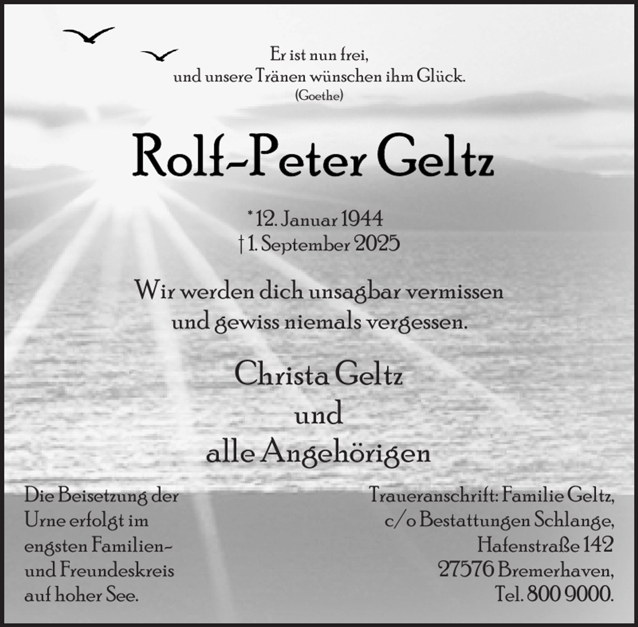 <p>Er ist nun frei,<br />und unsere Tränen wünschen ihm Glück.<br />(Goethe)</p><p>* 12. Januar 1944<br />† 1. September 2025</p><p>Wir werden dich unsagbar vermissen<br />und gewiss niemals vergessen.</p><p>Christa Geltz<br />und<br />alle Angehörigen<br />Die Beisetzung der<br />Urne erfolgt im<br />engsten Familienund Freundeskreis<br />auf hoher See.</p><p>Traueranschrift: Familie Geltz,<br />c/o Bestattungen Schlange,<br />Hafenstraße 147576 Bremerhaven,<br />Tel. 800 9000.</p>