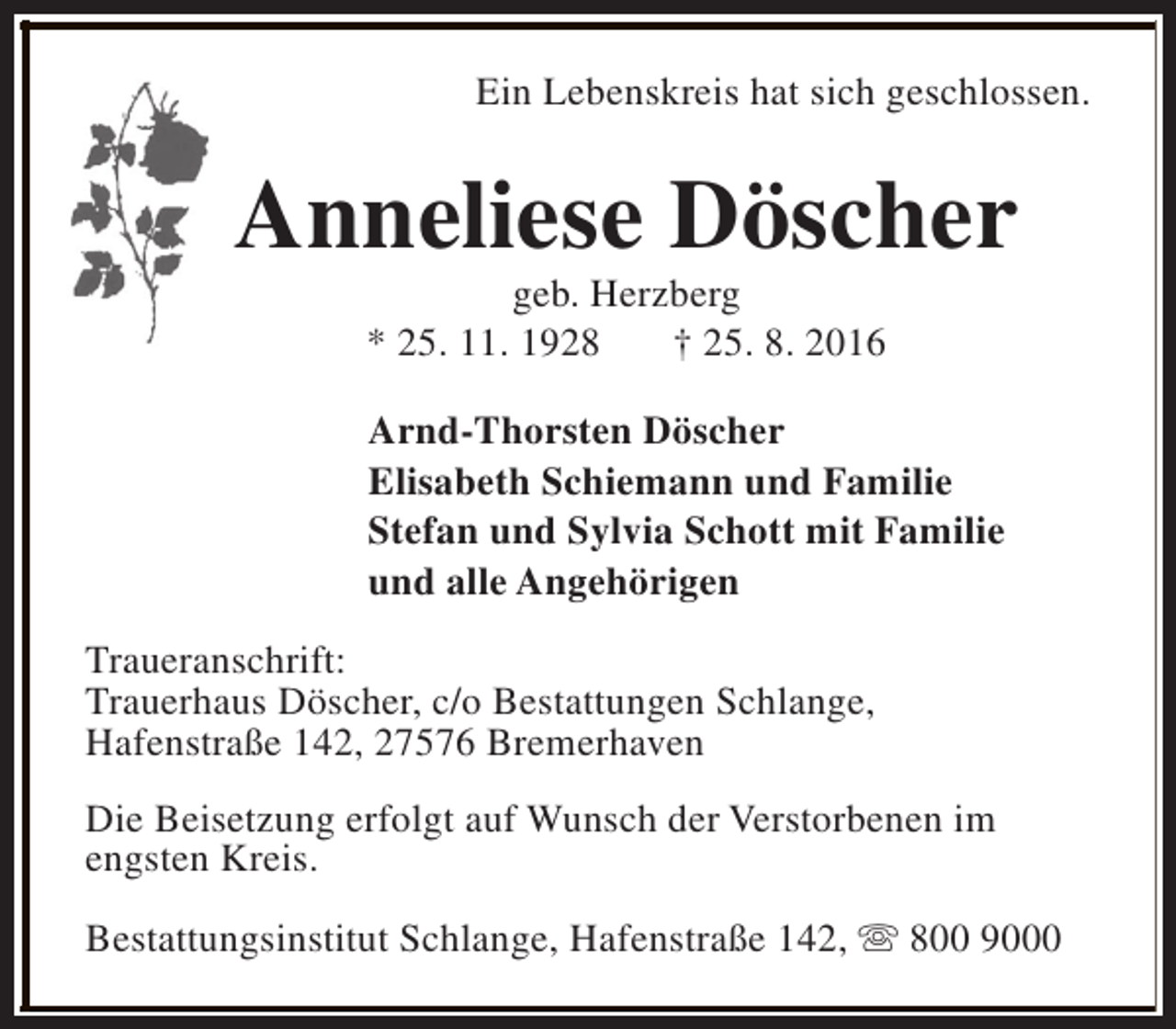 <p>Ein Lebenskreis hat sich geschlossen.</p><p>Anneliese Döscher<br />geb. Herzberg<br />* 25. 11. 1928<br />† 25. 8. 2016</p><p>Arnd-Thorsten Döscher<br />Elisabeth Schiemann und Familie<br />Stefan und Sylvia Schott mit Familie<br />und alle Angehörigen<br />Traueranschrift:<br />Trauerhaus Döscher, c/o Bestattungen Schlange,<br />Hafenstraße 142, 27576 Bremerhaven<br />Die Beisetzung erfolgt auf Wunsch der Verstorbenen im<br />engsten Kreis.<br />Bestattungsinstitut Schlange, Hafenstraße 142, s 800 9000</p>
