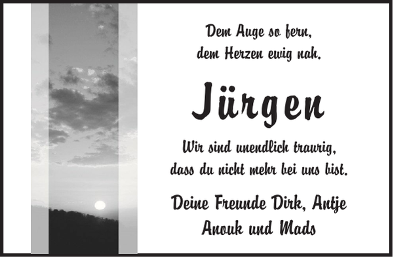 <p>Dem Auge so fern,<br />dem Herzen ewig nah.</p><p>Jürgen<br />Wir sind unendlich traurig,<br />dass du nicht mehr bei uns bist.</p><p>Deine Freunde Dirk, Antje<br />Anouk und Mads</p>