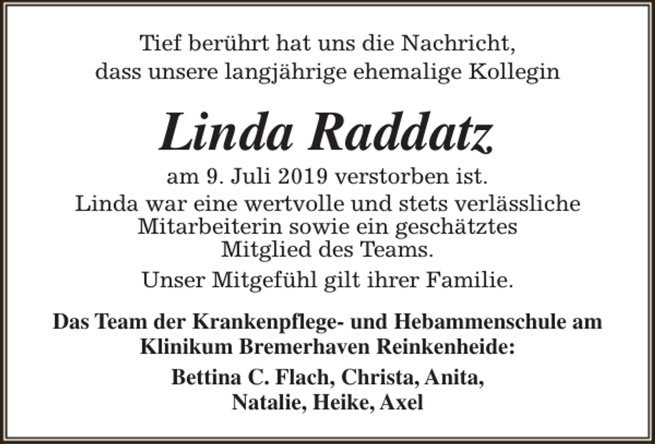 <p>Tief berührt hat uns die Nachricht,<br />dass unsere langjährige ehemalige Kollegin</p><p>Linda Raddatz</p><p>am 9. Juli 2019 verstorben ist.<br />Linda war eine wertvolle und stets verlässliche<br />Mitarbeiterin sowie ein geschätztes<br />Mitglied des Teams.<br />Unser Mitgefühl gilt ihrer Familie.<br />Das Team der Krankenpflege- und Hebammenschule am<br />Klinikum Bremerhaven Reinkenheide:<br />Bettina C. Flach, Christa, Anita,<br />Natalie, Heike, Axel</p>