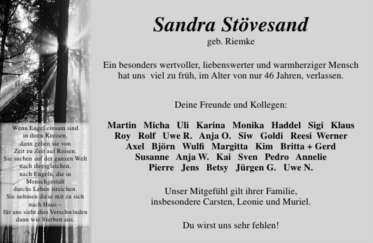 <p>Sandra Stövesand<br />geb. Riemke</p>
<p>Ein besonders wertvoller, liebenswerter und warmherziger Mensch<br />hat uns viel zu früh, im Alter von nur 46 Jahren, verlassen.<br />Deine Freunde und Kollegen:<br />Wenn Engel einsam sind<br />in ihren Kreisen,<br />dann gehen sie von<br />Zeit zu Zeit auf Reisen.<br />Sie suchen auf der ganzen Welt<br />nach ihresgleichen,<br />nach Engeln, die in<br />Menschgestalt<br />durchs Leben streichen.<br />Sie nehmen diese mit zu sich<br />nach Haus –<br />für uns sieht dies Verschwinden<br />dann wie Sterben aus.</p>
<p>Martin Micha Uli Karina Monika Haddel Sigi Klaus<br />Roy Rolf Uwe R. Anja O. Siw Goldi Reesi Werner<br />Axel Björn Wulﬁ Margitta Kim Britta + Gerd<br />Susanne Anja W. Kai Sven Pedro Annelie<br />Pierre Jens Betsy Jürgen G. Uwe N.<br />Unser Mitgefühl gilt ihrer Familie,<br />insbesondere Carsten, Leonie und Muriel.<br />Du wirst uns sehr fehlen!</p>