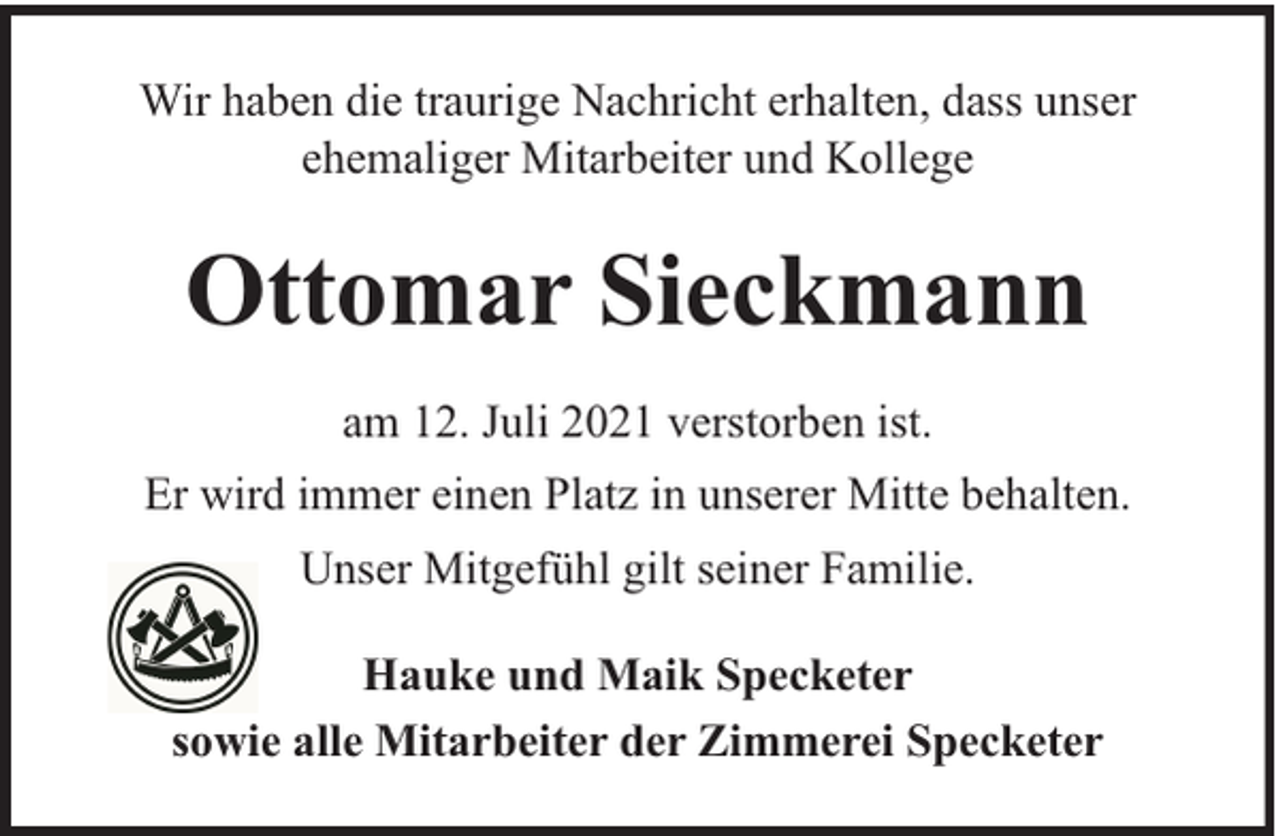 <p>Wir haben die traurige Nachricht erhalten, dass unser<br />ehemaliger Mitarbeiter und Kollege</p><p>Ottomar Sieckmann<br />am 12. Juli 2021 verstorben ist.<br />Er wird immer einen Platz in unserer Mitte behalten.<br />Unser Mitgefühl gilt seiner Familie.<br />Hauke und Maik Specketer<br />sowie alle Mitarbeiter der Zimmerei Specketer</p>