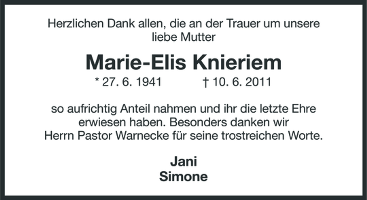 <p>Herzlichen Dank allen, die an der Trauer um unsere liebe Mutter</p><p>Marie-Elis Knieriem<br />* 27. 6. 1941 † 10. 6. 2011 so aufrichtig Anteil nahmen und ihr die letzte Ehre erwiesen haben. Besonders danken wir Herrn Pastor Warnecke für seine trostreichen Worte.</p><p>Jani Simone</p>