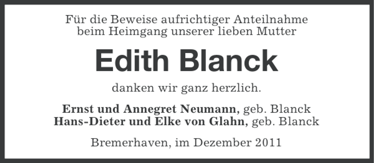 <p>Für die Beweise aufrichtiger Anteilnahme<br />beim Heimgang unserer lieben Mutter</p><p>Edith Blanck<br />danken wir ganz herzlich.<br />Ernst und Annegret Neumann, geb. Blanck<br />Hans-Dieter und Elke von Glahn, geb. Blanck<br />Bremerhaven, im Dezember 2011</p>