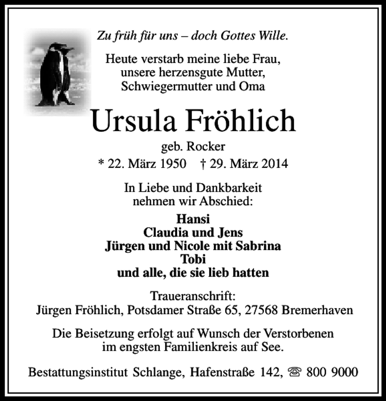 <p>Zu früh für uns – doch Gottes Wille.<br />Heute verstarb meine liebe Frau,<br />unsere herzensgute Mutter,<br />Schwiegermutter und Oma</p>
<p>Ursula Fröhlich<br />geb. Rocker<br />* 22. März 1950 † 29. März 2014<br />In Liebe und Dankbarkeit<br />nehmen wir Abschied:<br />Hansi<br />Claudia und Jens<br />Jürgen und Nicole mit Sabrina<br />Tobi<br />und alle, die sie lieb hatten<br />Traueranschrift:<br />Jürgen Fröhlich, Potsdamer Straße 65, 27568 Bremerhaven<br />Die Beisetzung erfolgt auf Wunsch der Verstorbenen<br />im engsten Familienkreis auf See.<br />Bestattungsinstitut Schlange, Hafenstraße 142, s 800 9000</p>