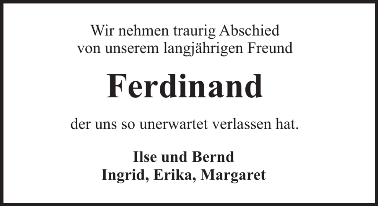 <p>Wir nehmen traurig Abschied<br />von unserem langjährigen Freund</p><p>Ferdinand<br />der uns so unerwartet verlassen hat.<br />Ilse und Bernd<br />Ingrid, Erika, Margaret</p>