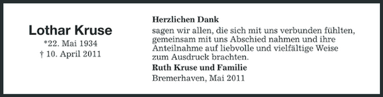 <p>Lothar Kruse<br />*22. Mai 1934 † 10. April 2011</p><p>Herzlichen Dank sagen wir allen, die sich mit uns verbunden fühlten, gemeinsam mit uns Abschied nahmen und ihre Anteilnahme auf liebvolle und vielfältige Weise zum Ausdruck brachten. Ruth Kruse und Familie Bremerhaven, Mai 2011</p>
