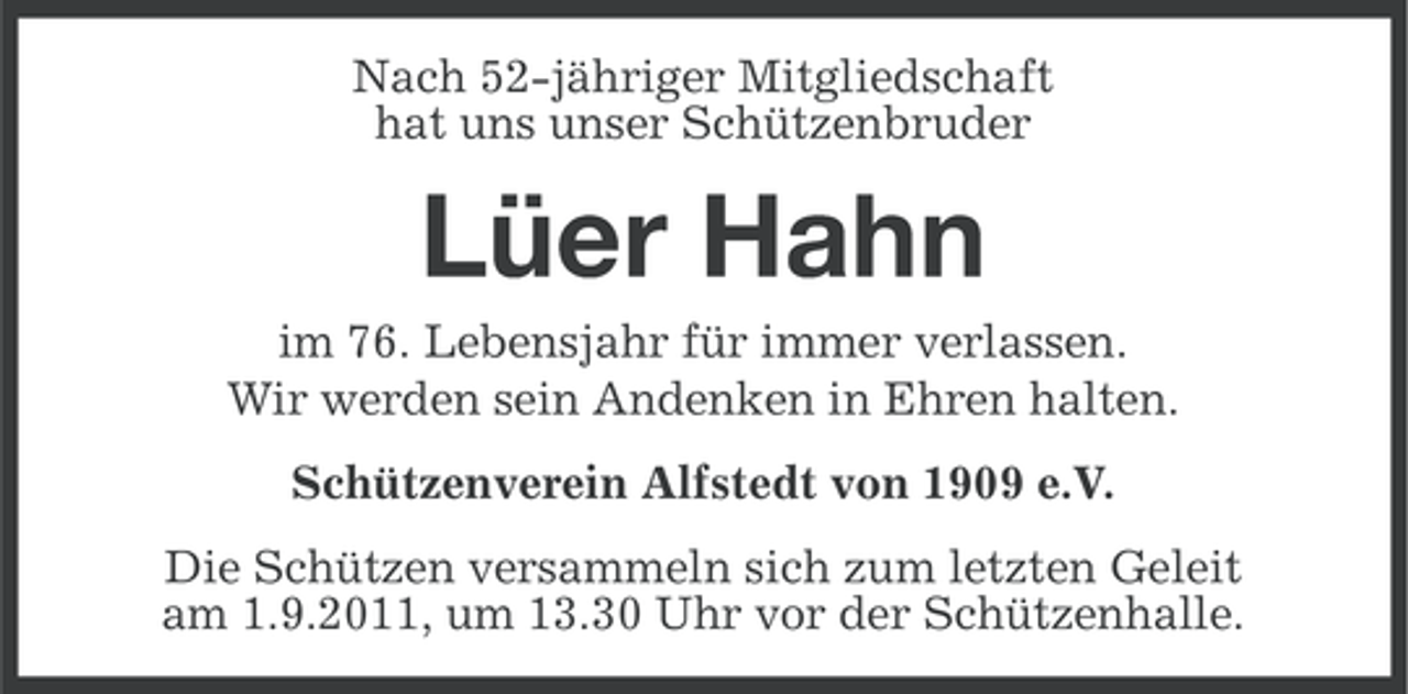 <p>Nach 52-jähriger Mitgliedschaft<br />hat uns unser Schützenbruder</p><p>Lüer Hahn<br />im 76. Lebensjahr für immer verlassen.<br />Wir werden sein Andenken in Ehren halten.<br />Schützenverein Alfstedt von 1909 e.V.<br />Die Schützen versammeln sich zum letzten Geleit<br />am 1.9.2011, um 13.30 Uhr vor der Schützenhalle.</p>