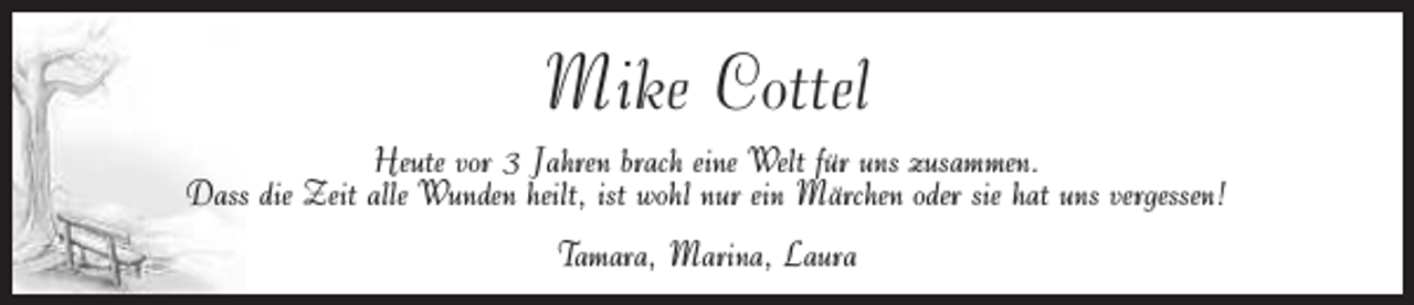 <p>Mike Cottel<br />Heute vor 3 Jahren brach eine Welt für uns zusammen.<br />Dass die Zeit alle Wunden heilt, ist wohl nur ein Märchen oder sie hat uns vergessen!<br />Tamara, Marina, Laura</p>
