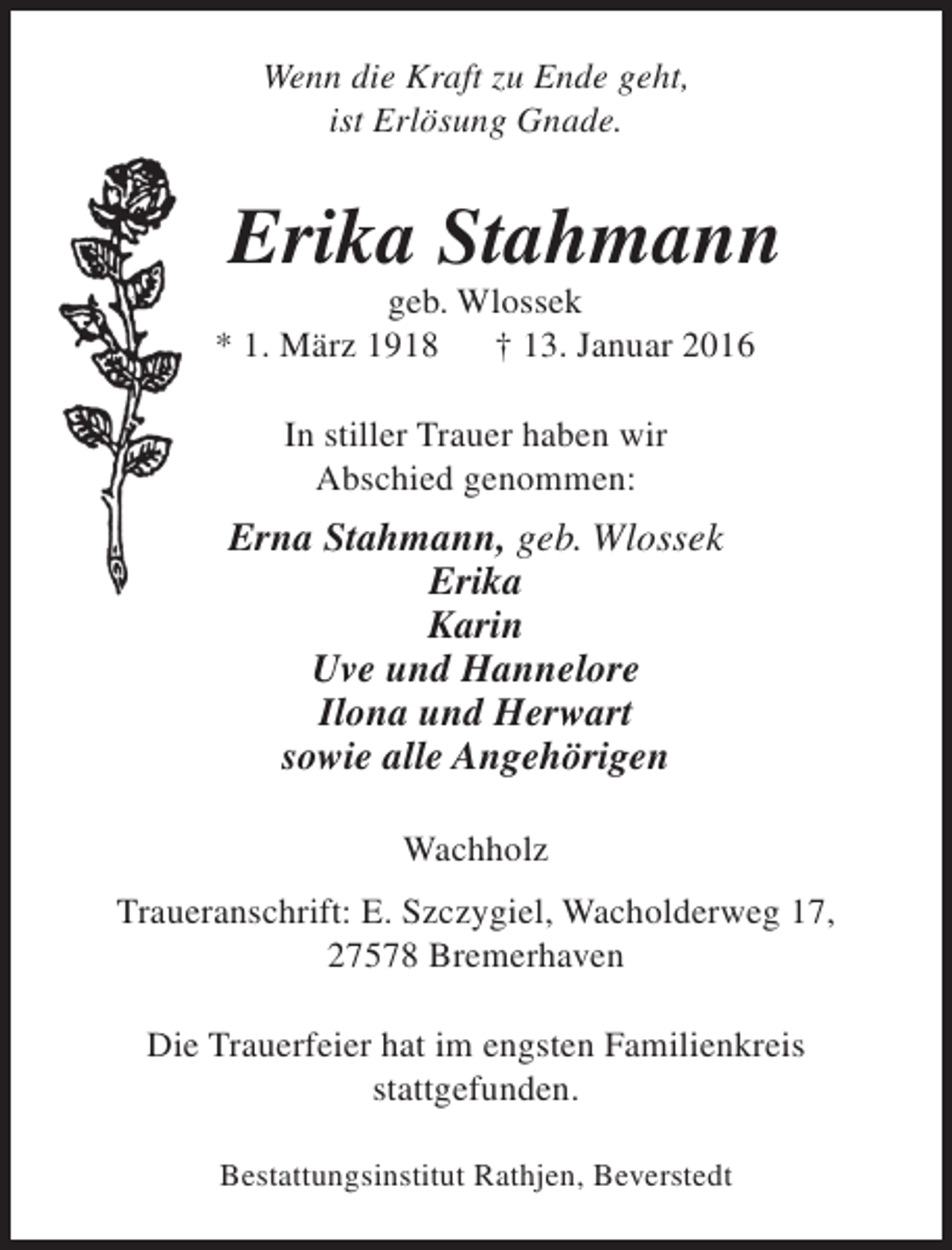 <p>Wenn die Kraft zu Ende geht,<br />ist Erlösung Gnade.</p><p>Erika Stahmann</p><p>geb. Wlossek<br />* 1. März 1918<br />† 13. Januar 2016<br />In stiller Trauer haben wir<br />Abschied genommen:</p><p>Erna Stahmann, geb. Wlossek<br />Erika<br />Karin<br />Uve und Hannelore<br />Ilona und Herwart<br />sowie alle Angehörigen<br />Wachholz<br />Traueranschrift: E. Szczygiel, Wacholderweg 17,<br />27578 Bremerhaven<br />Die Trauerfeier hat im engsten Familienkreis<br />stattgefunden.<br />Bestattungsinstitut Rathjen, Beverstedt</p>