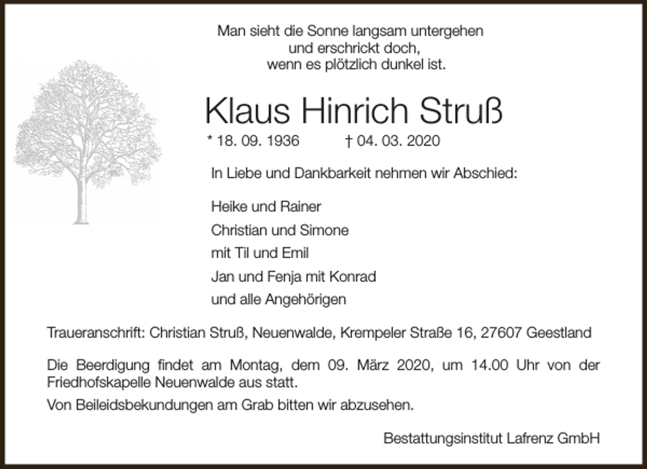 <p>Man sieht die Sonne langsam untergehen<br />und erschrickt doch,<br />wenn es plötzlich dunkel ist.</p><p>Klaus Hinrich Struß<br />* 18. 09. 1936</p><p>† 04. 03. 2020</p><p>In Liebe und Dankbarkeit nehmen wir Abschied:<br />Heike und Rainer<br />Christian und Simone<br />mit Til und Emil<br />Jan und Fenja mit Konrad<br />und alle Angehörigen<br />Traueranschrift: Christian Struß, Neuenwalde, Krempeler Straße 16, 27607 Geestland<br />Die Beerdigung findet am Montag, dem 09. März 2020, um 14.00 Uhr von der<br />Friedhofskapelle Neuenwalde aus statt.<br />Von Beileidsbekundungen am Grab bitten wir abzusehen.<br />Bestattungsinstitut Lafrenz GmbH</p>