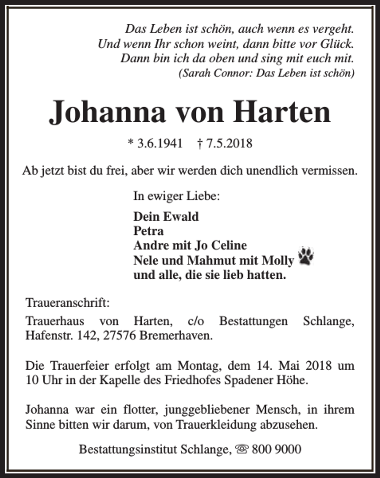<p>Das Leben ist schön, auch wenn es vergeht.<br />Und wenn Ihr schon weint, dann bitte vor Glück.<br />Dann bin ich da oben und sing mit euch mit.<br />(Sarah Connor: Das Leben ist schön)</p><p>Johanna von Harten<br />* 3.6.1941</p><p>† 7.5.2018</p><p>Ab jetzt bist du frei, aber wir werden dich unendlich vermissen.<br />In ewiger Liebe:<br />Dein Ewald<br />Petra<br />Andre mit Jo Celine<br />Nele und Mahmut mit Molly<br />und alle, die sie lieb hatten.<br />Traueranschrift:<br />Trauerhaus von Harten, c/o Bestattungen<br />Hafenstr. 142, 27576 Bremerhaven.</p><p>Schlange,</p><p>Die Trauerfeier erfolgt am Montag, dem 14. Mai 2018 um<br />10 Uhr in der Kapelle des Friedhofes Spadener Höhe.<br />Johanna war ein flotter, junggebliebener Mensch, in ihrem<br />Sinne bitten wir darum, von Trauerkleidung abzusehen.<br />Bestattungsinstitut Schlange, s 800 9000</p>