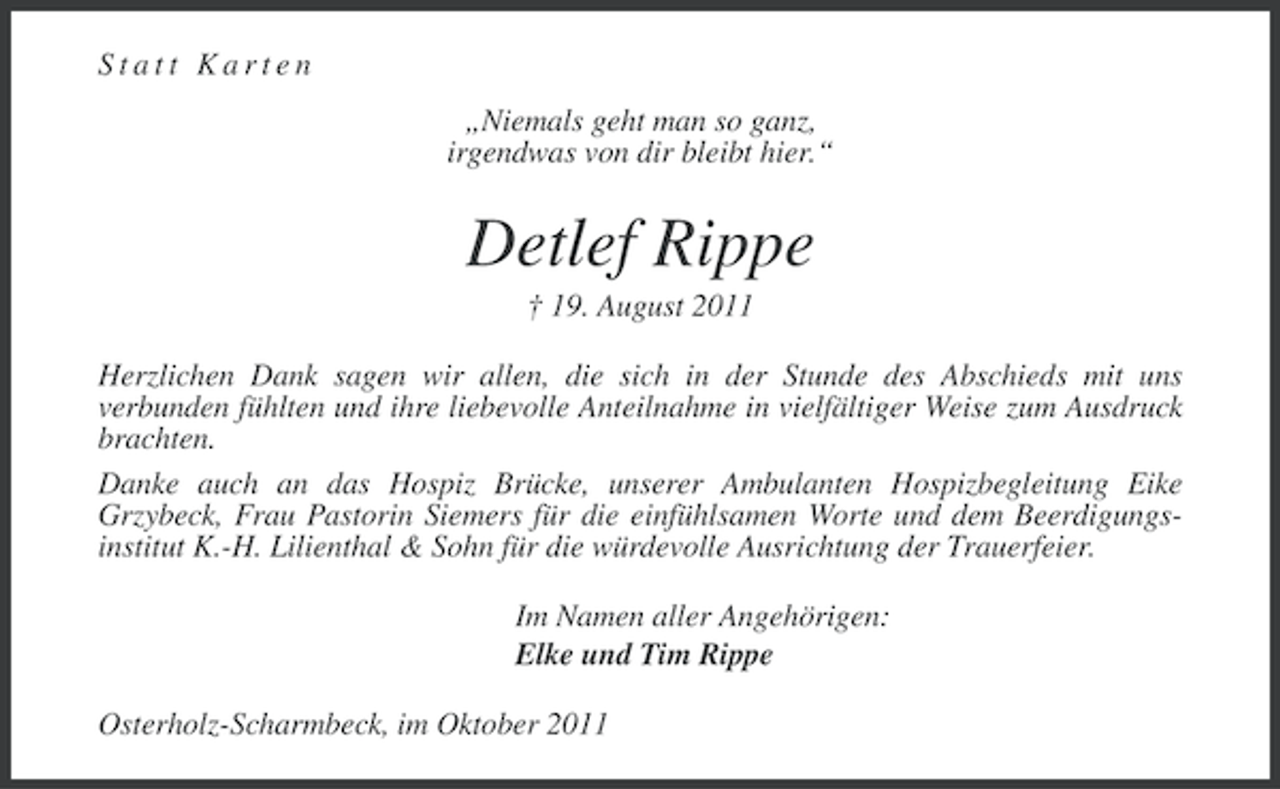 <p>Statt Karten<br />„Niemals geht man so ganz,<br />irgendwas von dir bleibt hier.“</p><p>Detlef Rippe<br />† 19. August 2011<br />Herzlichen Dank sagen wir allen, die sich in der Stunde des Abschieds mit uns<br />verbunden fühlten und ihre liebevolle Anteilnahme in vielfältiger Weise zum Ausdruck<br />brachten.<br />Danke auch an das Hospiz Brücke, unserer Ambulanten Hospizbegleitung Eike<br />Grzybeck, Frau Pastorin Siemers für die einfühlsamen Worte und dem Beerdigungsinstitut K.-H. Lilienthal &amp; Sohn für die würdevolle Ausrichtung der Trauerfeier.<br />Im Namen aller Angehörigen:<br />Elke und Tim Rippe<br />Osterholz-Scharmbeck, im Oktober 2011</p>