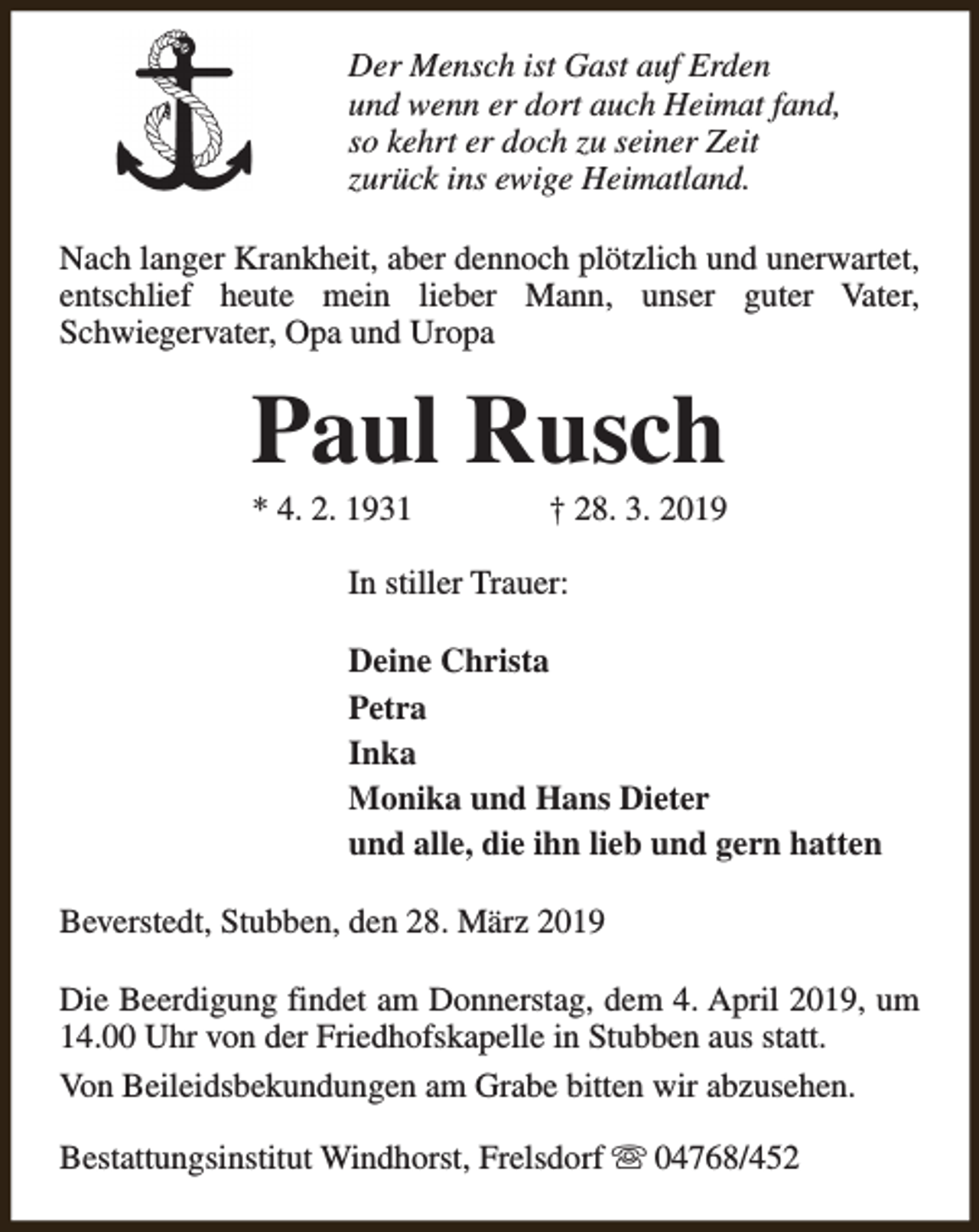 <p>Der Mensch ist Gast auf Erden<br />und wenn er dort auch Heimat fand,<br />so kehrt er doch zu seiner Zeit<br />zurück ins ewige Heimatland.<br />Nach langer Krankheit, aber dennoch plötzlich und unerwartet,<br />entschlief heute mein lieber Mann, unser guter Vater,<br />Schwiegervater, Opa und Uropa</p><p>Paul Rusch<br />* 4. 2. 1931</p><p>† 28. 3. 2019</p><p>In stiller Trauer:<br />Deine Christa<br />Petra<br />Inka<br />Monika und Hans Dieter<br />und alle, die ihn lieb und gern hatten<br />Beverstedt, Stubben, den 28. März 2019<br />Die Beerdigung findet am Donnerstag, dem 4. April 2019, um<br />14.00 Uhr von der Friedhofskapelle in Stubben aus statt.<br />Von Beileidsbekundungen am Grabe bitten wir abzusehen.<br />Bestattungsinstitut Windhorst, Frelsdorf s 04768/452</p>