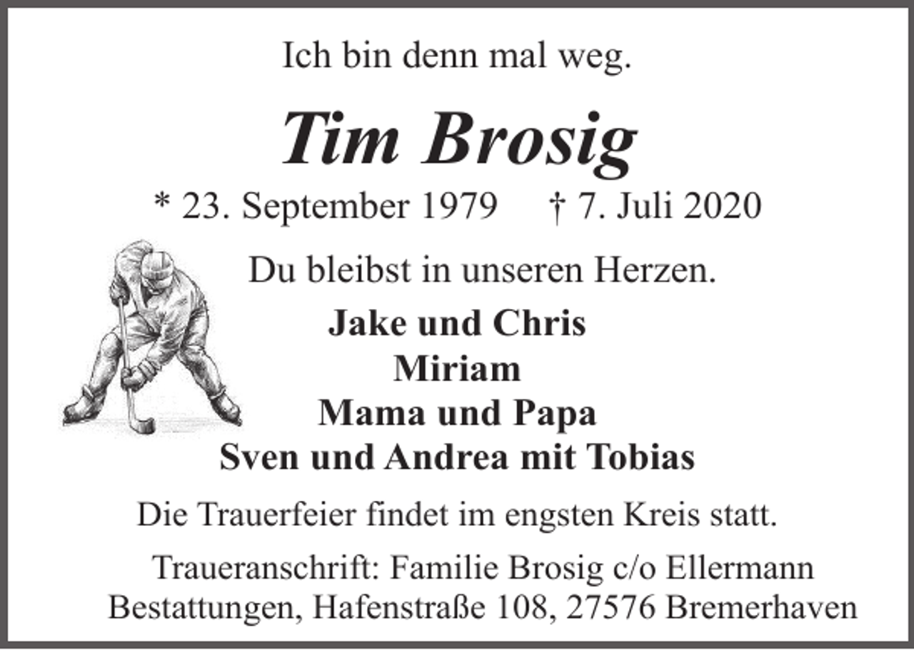 <p>Ich bin denn mal weg.</p>
<p>Tim Brosig</p>
<p>* 23. September 1979</p>
<p>† 7. Juli 2020</p>
<p>Du bleibst in unseren Herzen.<br />Jake und Chris<br />Miriam<br />Mama und Papa<br />Sven und Andrea mit Tobias<br />Die Trauerfeier findet im engsten Kreis statt.<br />Traueranschrift: Familie Brosig c/o Ellermann<br />Bestattungen, Hafenstraße 108, 27576 Bremerhaven</p>