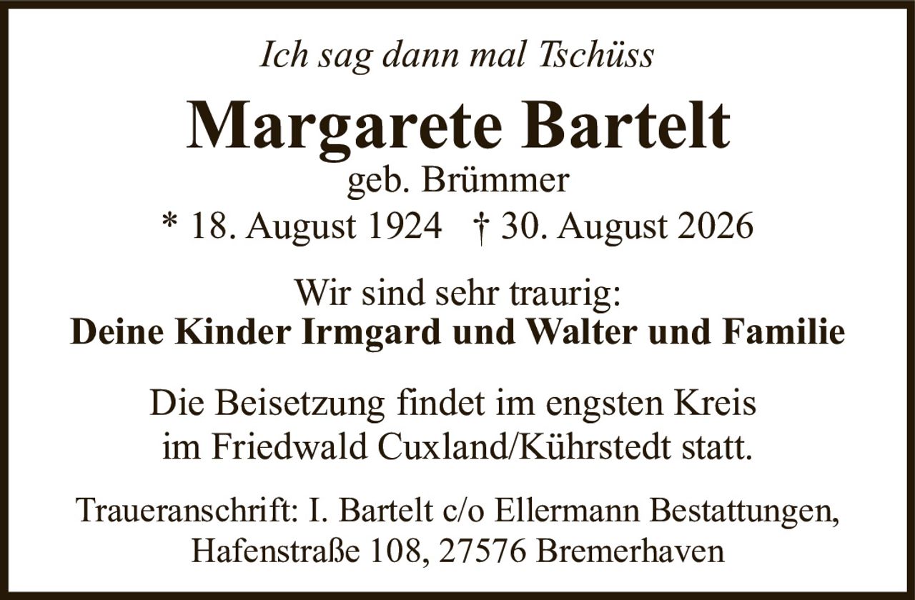 <p><i>Ich sag dann mal Tschüss</i></p>

<p><strong>Margarete Bartelt</strong><br />geb. Brümmer<br />* 18. August 1924  † 30. August 2026</p>

<p>Wir sind sehr traurig:</p>

<p><strong>Deine Kinder Irmgard und Walter und Familie</strong></p>

<p>Die Beisetzung findet im engsten Kreis<br />im Friedwald Cuxland/Kührstedt statt.</p>

<p>Traueranschrift: I. Bartelt c/o Ellermann Bestattungen,<br />Hafenstraße 108, 27576 Bremerhaven</p>