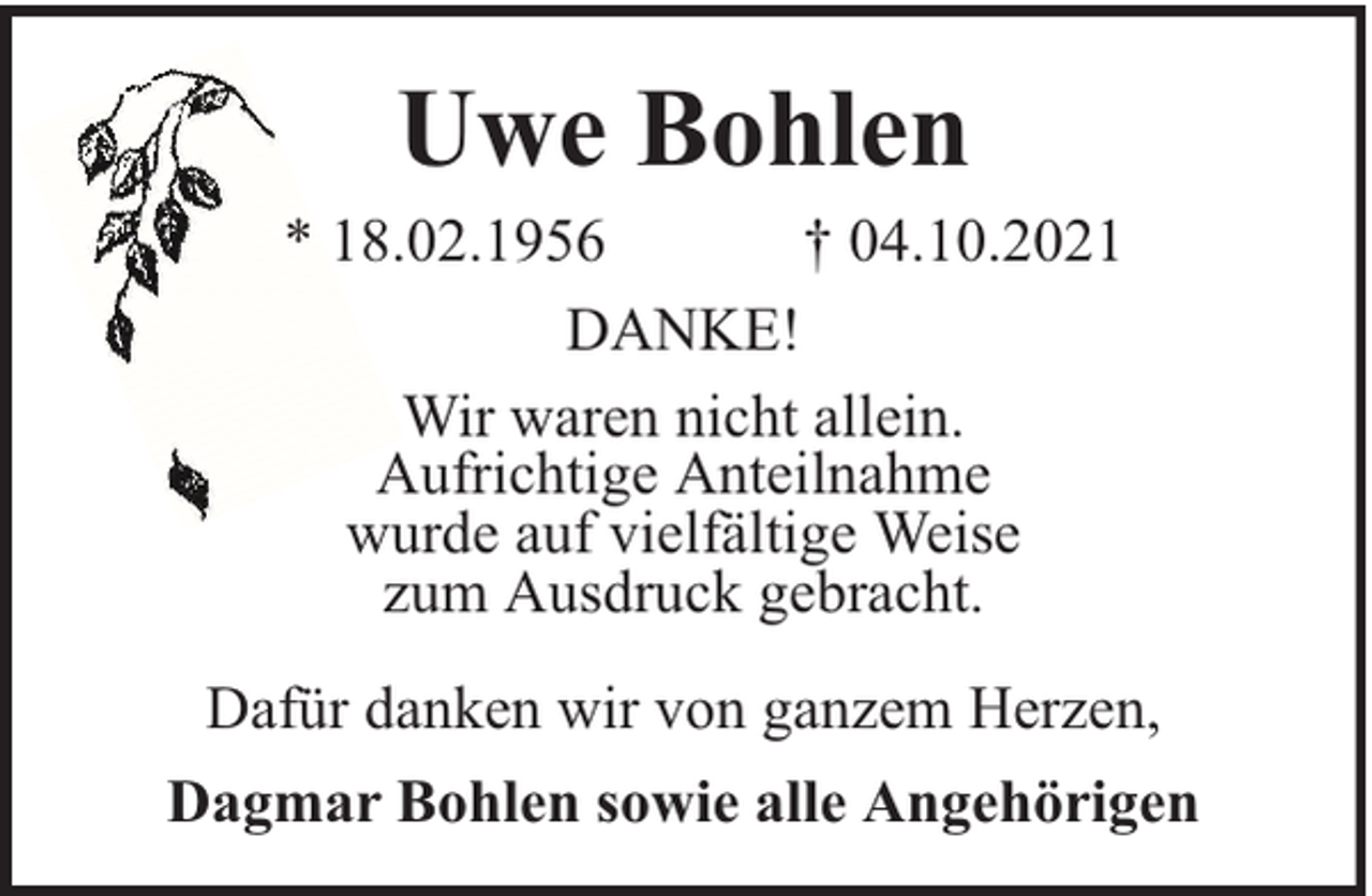 <p>Uwe Bohlen</p><p>* 18.02.1956<br />† 04.10.2021<br />DANKE!<br />Wir waren nicht allein.<br />Aufrichtige Anteilnahme<br />wurde auf vielfältige Weise<br />zum Ausdruck gebracht.<br />Dafür danken wir von ganzem Herzen,<br />Dagmar Bohlen sowie alle Angehörigen</p>