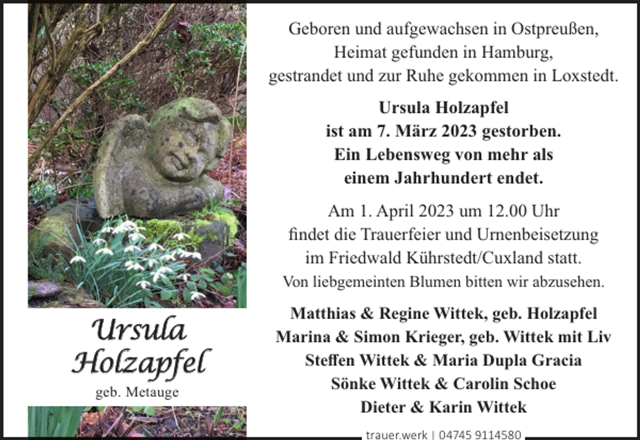 <p>Geboren und aufgewachsen in Ostpreußen,<br />Heimat gefunden in Hamburg,<br />gestrandet und zur Ruhe gekommen in Loxstedt.<br />Ursula Holzapfel<br />ist am 7. März 2023 gestorben.<br />Ein Lebensweg von mehr als<br />einem Jahrhundert endet.<br />Am 1. April 2023 um 12.00 Uhr<br />ﬁndet die Trauerfeier und Urnenbeisetzung<br />im Friedwald Kührstedt/Cuxland statt.<br />Von liebgemeinten Blumen bitten wir abzusehen.</p><p>Ursula<br />Holzapfel<br />geb. Metauge</p><p>Matthias &amp; Regine Wittek, geb. Holzapfel<br />Marina &amp; Simon Krieger, geb. Wittek mit Liv<br />Steﬀen Wittek &amp; Maria Dupla Gracia<br />Sönke Wittek &amp; Carolin Schoe<br />Dieter &amp; Karin Wittek<br />trauer.werk | 04745 9114580</p>