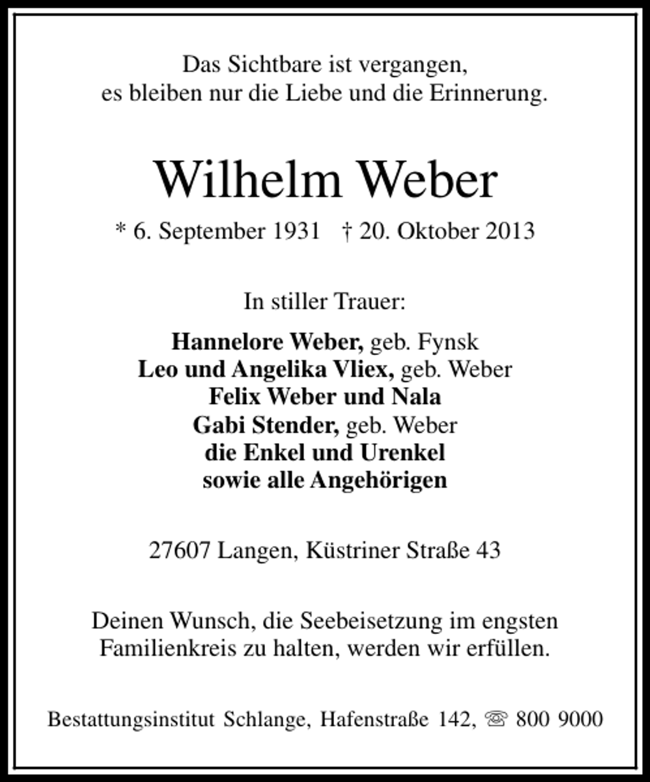 <p>Das Sichtbare ist vergangen,<br />es bleiben nur die Liebe und die Erinnerung.</p><p>Wilhelm Weber</p><p>* 6. September 1931 † 20. Oktober 2013<br />In stiller Trauer:<br />Hannelore Weber, geb. Fynsk<br />Leo und Angelika Vliex, geb. Weber<br />Felix Weber und Nala<br />Gabi Stender, geb. Weber<br />die Enkel und Urenkel<br />sowie alle Angehörigen<br />27607 Langen, Küstriner Straße 43<br />Deinen Wunsch, die Seebeisetzung im engsten<br />Familienkreis zu halten, werden wir erfüllen.<br />Bestattungsinstitut Schlange, Hafenstraße 142, s 800 9000</p>