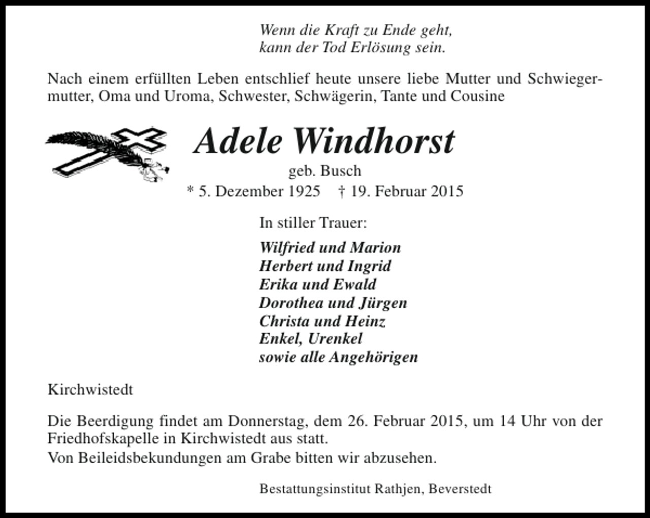 <p>Wenn die Kraft zu Ende geht,<br />kann der Tod Erlösung sein.<br />Nach einem erfüllten Leben entschlief heute unsere liebe Mutter und Schwiegermutter, Oma und Uroma, Schwester, Schwägerin, Tante und Cousine</p><p>Adele Windhorst</p><p>geb. Busch<br />* 5. Dezember 1925 † 19. Februar 2015<br />In stiller Trauer:<br />Wilfried und Marion<br />Herbert und Ingrid<br />Erika und Ewald<br />Dorothea und Jürgen<br />Christa und Heinz<br />Enkel, Urenkel<br />sowie alle Angehörigen<br />Kirchwistedt<br />Die Beerdigung findet am Donnerstag, dem 26. Februar 2015, um 14 Uhr von der<br />Friedhofskapelle in Kirchwistedt aus statt.<br />Von Beileidsbekundungen am Grabe bitten wir abzusehen.<br />Bestattungsinstitut Rathjen, Beverstedt</p>