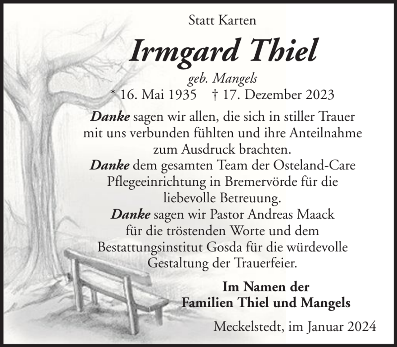 <p>Statt Karten</p><p>Irmgard Thiel<br />geb. Mangels<br />* 16. Mai 1935 † 17. Dezember 2023<br />Danke sagen wir allen, die sich in stiller Trauer<br />mit uns verbunden fühlten und ihre Anteilnahme<br />zum Ausdruck brachten.<br />Danke dem gesamten Team der Osteland-Care<br />Pflegeeinrichtung in Bremervörde für die<br />liebevolle Betreuung.<br />Danke sagen wir Pastor Andreas Maack<br />für die tröstenden Worte und dem<br />Bestattungsinstitut Gosda für die würdevolle<br />Gestaltung der Trauerfeier.<br />Im Namen der<br />Familien Thiel und Mangels<br />Meckelstedt, im Januar 2024</p>