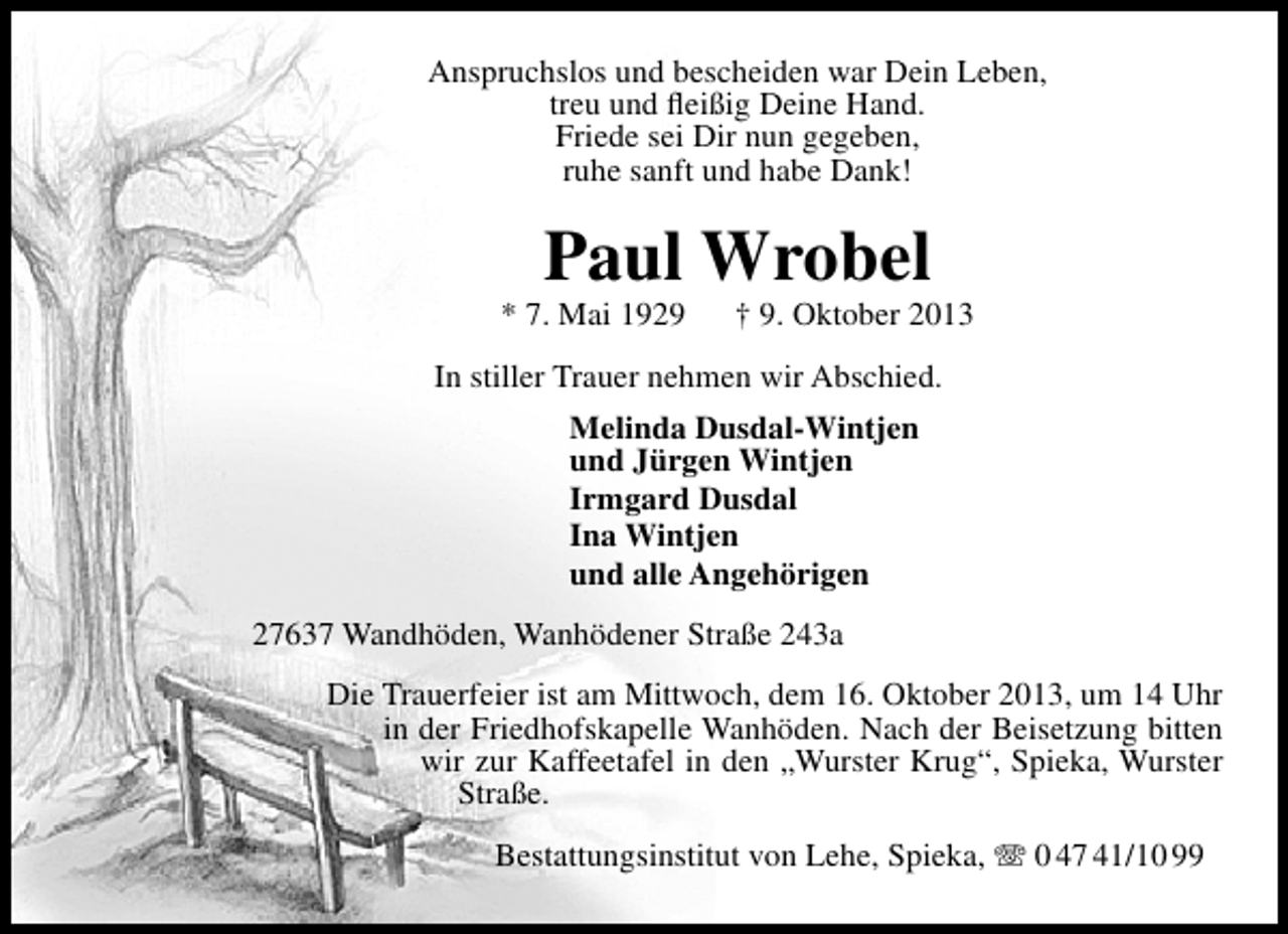 <p>Anspruchslos und bescheiden war Dein Leben,<br />treu und ﬂeißig Deine Hand.<br />Friede sei Dir nun gegeben,<br />ruhe sanft und habe Dank!</p><p>Paul Wrobel</p><p>* 7. Mai 1929</p><p>† 9. Oktober 2013</p><p>In stiller Trauer nehmen wir Abschied.<br />Melinda Dusdal-Wintjen<br />und Jürgen Wintjen<br />Irmgard Dusdal<br />Ina Wintjen<br />und alle Angehörigen<br />27637 Wandhöden, Wanhödener Straße 243a<br />Die Trauerfeier ist am Mittwoch, dem 16. Oktober 2013, um 14 Uhr<br />in der Friedhofskapelle Wanhöden. Nach der Beisetzung bitten<br />wir zur Kaffeetafel in den „Wurster Krug“, Spieka, Wurster<br />Straße.<br />Bestattungsinstitut von Lehe, Spieka,  0 47 41/10 99</p>