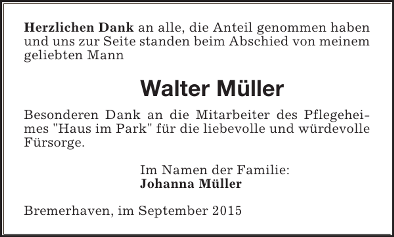 <p>Herzlichen Dank an alle, die Anteil genommen haben<br />und uns zur Seite standen beim Abschied von meinem<br />geliebten Mann</p><p>Walter Müller<br />Besonderen Dank an die Mitarbeiter des Pflegeheimes "Haus im Park" für die liebevolle und würdevolle<br />Fürsorge.<br />Im Namen der Familie:<br />Johanna Müller<br />Bremerhaven, im September 2015</p>