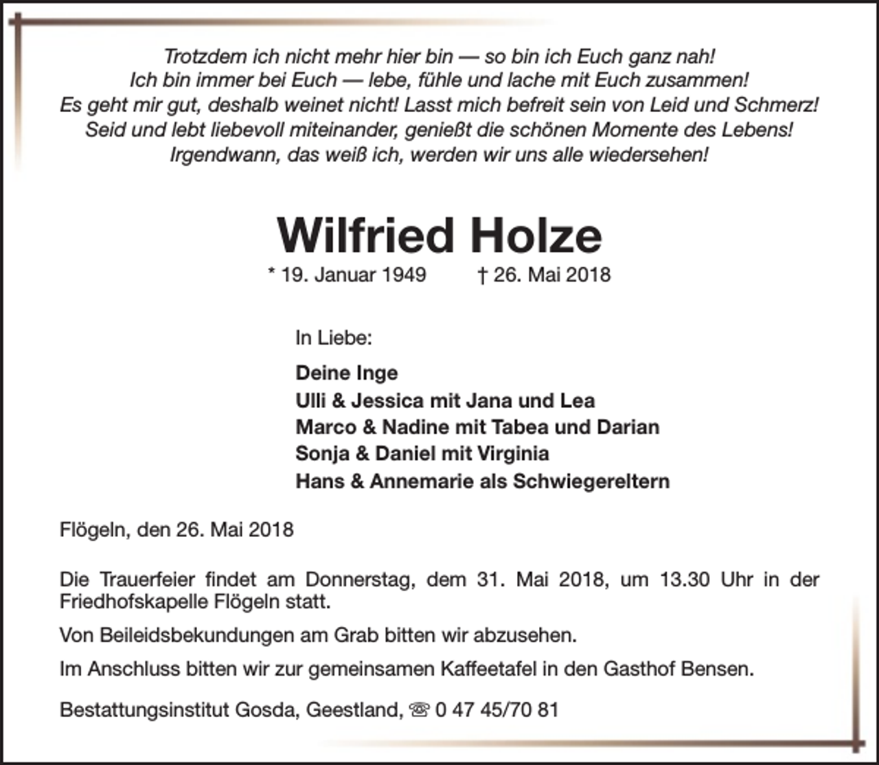 <p>Trotzdem ich nicht mehr hier bin — so bin ich Euch ganz nah!<br />Ich bin immer bei Euch — lebe, fühle und lache mit Euch zusammen!<br />Es geht mir gut, deshalb weinet nicht! Lasst mich befreit sein von Leid und Schmerz!<br />Seid und lebt liebevoll miteinander, genießt die schönen Momente des Lebens!<br />Irgendwann, das weiß ich, werden wir uns alle wiedersehen!</p><p>Wilfried Holze</p><p>* 19. Januar 1949</p><p>† 26. Mai 2018</p><p>In Liebe:<br />Deine Inge<br />Ulli &amp; Jessica mit Jana und Lea<br />Marco &amp; Nadine mit Tabea und Darian<br />Sonja &amp; Daniel mit Virginia<br />Hans &amp; Annemarie als Schwiegereltern<br />Flögeln, den 26. Mai 2018<br />Die Trauerfeier findet am Donnerstag, dem 31. Mai 2018, um 13.30 Uhr in der<br />Friedhofskapelle Flögeln statt.<br />Von Beileidsbekundungen am Grab bitten wir abzusehen.<br />Im Anschluss bitten wir zur gemeinsamen Kaffeetafel in den Gasthof Bensen.<br />Bestattungsinstitut Gosda, Geestland, s 0 47 45/70 81</p>