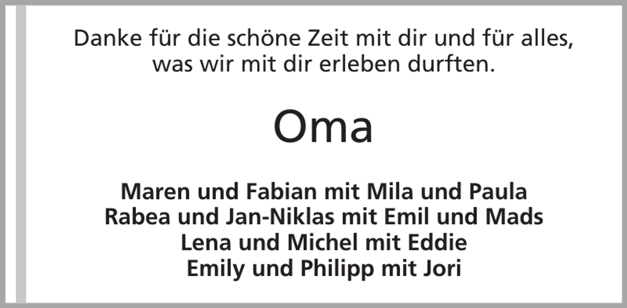 <p>Danke für die schöne Zeit mit dir und für alles,<br />was wir mit dir erleben durften.</p><p>Oma<br />Maren und Fabian mit Mila und Paula<br />Rabea und Jan-Niklas mit Emil und Mads<br />Lena und Michel mit Eddie<br />Emily und Philipp mit Jori</p>