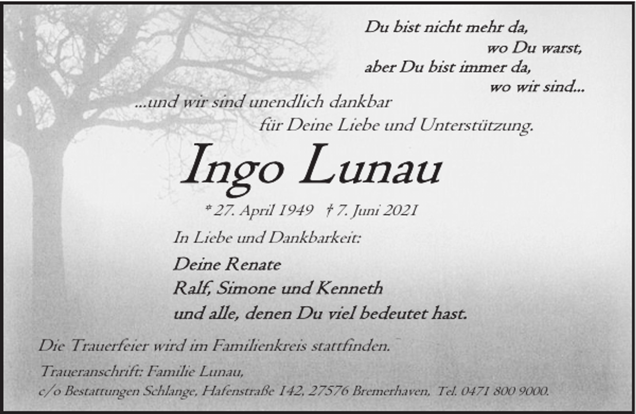 <p>...und wir sind unendlich dankbar<br />für Deine Liebe und Unterstützung.</p><p>* 27. April 1949 † 7. Juni 2021</p><p>In Liebe und Dankbarkeit:</p><p>Die Trauerfeier wird im Familienkreis stattfinden.<br />Traueranschrift: Familie Lunau,</p><p>c/o Bestattungen Schlange, Hafenstraße 142, 27576 Bremerhaven, Tel. 0471 800 9000.</p>
